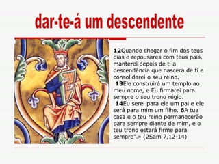 12 Quando chegar o fim dos teus dias e repousares com teus pais, manterei depois de ti a descendência que nascerá de ti e consolidarei o seu reino. 13 Ele construirá um templo ao meu nome, e Eu firmarei para sempre o seu trono régio. 14 Eu serei para ele um pai e ele será para mim um filho.  6 A tua casa e o teu reino permanecerão para sempre diante de mim, e o teu trono estará firme para sempre".» (2Sam 7,12-14) dar-te-á um descendente 