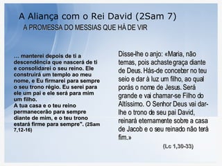 A Aliança com o Rei David (2Sam 7) A PROMESSA DO MESSIAS QUE HÁ DE VIR …  manterei depois de ti a descendência que nascerá de ti e consolidarei o seu reino. Ele construirá um templo ao meu nome, e Eu firmarei para sempre o seu trono régio. Eu serei para ele um pai e ele será para mim um filho.  A tua casa e o teu reino permanecerão para sempre diante de mim, e o teu trono estará firme para sempre".  (2Sam 7,12-16) Disse-lhe o anjo: «Maria, não temas, pois achaste graça diante de Deus.   Hás-de conceber no teu seio e dar à luz um filho, ao qual porás o nome de Jesus.   Será grande e vai chamar-se Filho do Altíssimo. O Senhor Deus vai dar-lhe o trono de seu pai David,   reinará eternamente sobre a casa de Jacob e o seu reinado não terá fim.»   (Lc 1,30-33) 