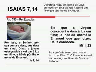 Por isso, o Senhor, por sua conta e risco, vos dará um sinal. Olhai: a jovem está grávida e vai dar à luz um filho, e há-de pôr-lhe o nome de Emanuel. Is 7, 14 Eis que a virgem conceberá e dará à luz um filho; e hão-de chamá-lo Emanuel, que quer dizer: Deus connosco. Mt 1, 23 Ano 740 – Rei Ezequias O profeta Acaz, em nome de Deus promete um sinal ao rei: nascerá um filho que terá Nome EMANUEL Esta profecia tem como base o texto de 2Sam 7. O Emanuel é sinal da presença continua de Deus na história. ISAIAS 7,14 
