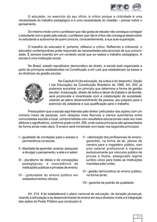 9
O educador, no exercício do seu ofício, é crítico porque a criticidade é uma
necessidade do trabalho pedagógico e é uma necessidade do cidadão – pensar sobre o
pensamento.
Do mesmo modo como o professor que não gosta de estudar não consegue contagiar
o estudante com o gosto pelo estudo, o professor que não é crítico não consegue desenvolver
no estudante a autonomia de quem procura, conscientemente, a sua auto-superação.
O trabalho do educador é, portanto, reflexivo e crítico. Refletindo e criticando, o
educador contemporâneo pode responder às necessidades educacionais de sua comuni-
dade. É sempre inserido em um contexto social que se realiza o trabalho pedagógico. A
escola é uma instituição social.
No Brasil, estado republicano democrático de direito, a escola está organizada a
partir de princípios estabelecidos na Constituição e em Leis que estabelecem as bases e
as diretrizes da gestão escolar.
No Capítulo III (da educação, da cultua e do desporto), Seção
I (da Educação) da Constituição Brasileira de 1988, Art. 205, já
podemos encontrar um princípio que determina a forma de gestão
escolar: A educação, direito de todos e dever do Estado e da família,
será promovida e incentivada com a colaboração da sociedade,
visando ao pleno desenvolvimento da pessoa, seu preparo para o
exercício da cidadania e sua qualificação para o trabalho.
Pressupõem que a escola seja liderada pelo diretor (articulador das ações) com um
número maior de pessoas, com relações mais flexíveis e menos autoritárias entre
comunidades escolar e local, comprometidas com resultados educacionais cada vez mais
efetivos e significativos, conforme posto noArt. 206, onde outros princípios são apresentados
de forma ainda mais clara: O ensino será ministrado com base nos seguintes princípios:
I - igualdade de condições para o acesso e
permanência na escola;
II - liberdade de aprender, ensinar, pesquisar
e divulgar o pensamento, a arte e o saber;
III - pluralismo de idéias e de concepções
pedagógicas, e coexistência de
instituições públicas e privadas de ensino;
IV - gratuidade do ensino público em
estabelecimentos oficiais;
V - valorização dos profissionais do ensino,
garantido, na forma da lei, planos de
carreira para o magistério público, com
piso salarial profissional e ingresso
exclusivamente por concurso público de
provas e títulos, assegurado regime
jurídico único para todas as instituições
mantidas pela União;
VI - gestão democrática do ensino público,
na forma da lei;
VII - garantia de padrão de qualidade.
Art. 214. A lei estabelecerá o plano nacional de educação, de duração plurianual,
visando à articulação e ao desenvolvimento do ensino em seus diversos níveis e à integração
das ações do Poder Público que conduzam à:
 