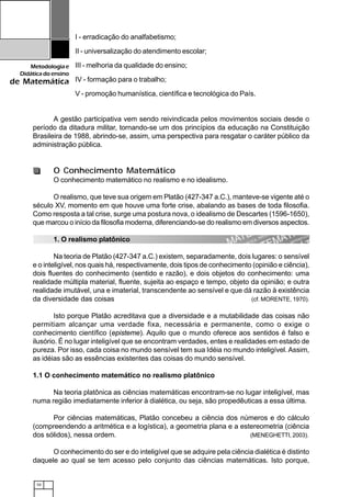 10
Metodologiae
Didáticadoensino
de Matemática
I - erradicação do analfabetismo;
II - universalização do atendimento escolar;
III - melhoria da qualidade do ensino;
IV - formação para o trabalho;
V - promoção humanística, científica e tecnológica do País.
A gestão participativa vem sendo reivindicada pelos movimentos sociais desde o
período da ditadura militar, tornando-se um dos princípios da educação na Constituição
Brasileira de 1988, abrindo-se, assim, uma perspectiva para resgatar o caráter público da
administração pública.
O Conhecimento Matemático
O conhecimento matemático no realismo e no idealismo.
O realismo, que teve sua origem em Platão (427-347 a.C.), manteve-se vigente até o
século XV, momento em que houve uma forte crise, abalando as bases de toda filosofia.
Como resposta a tal crise, surge uma postura nova, o idealismo de Descartes (1596-1650),
que marcou o início da filosofia moderna, diferenciando-se do realismo em diversos aspectos.
1. O realismo platônico
Na teoria de Platão (427-347 a.C.) existem, separadamente, dois lugares: o sensível
e o inteligível, nos quais há, respectivamente, dois tipos de conhecimento (opinião e ciência),
dois fluentes do conhecimento (sentido e razão), e dois objetos do conhecimento: uma
realidade múltipla material, fluente, sujeita ao espaço e tempo, objeto da opinião; e outra
realidade imutável, una e imaterial, transcendente ao sensível e que dá razão à existência
da diversidade das coisas (cf. MORENTE, 1970).
Isto porque Platão acreditava que a diversidade e a mutabilidade das coisas não
permitiam alcançar uma verdade fixa, necessária e permanente, como o exige o
conhecimento científico (episteme). Aquilo que o mundo oferece aos sentidos é falso e
ilusório. É no lugar inteligível que se encontram verdades, entes e realidades em estado de
pureza. Por isso, cada coisa no mundo sensível tem sua Idéia no mundo inteligível. Assim,
as idéias são as essências existentes das coisas do mundo sensível.
1.1 O conhecimento matemático no realismo platônico
Na teoria platônica as ciências matemáticas encontram-se no lugar inteligível, mas
numa região imediatamente inferior à dialética, ou seja, são propedêuticas a essa última.
Por ciências matemáticas, Platão concebeu a ciência dos números e do cálculo
(compreendendo a aritmética e a logística), a geometria plana e a estereometria (ciência
dos sólidos), nessa ordem. (MENEGHETTI, 2003).
O conhecimento do ser e do inteligível que se adquire pela ciência dialética é distinto
daquele ao qual se tem acesso pelo conjunto das ciências matemáticas. Isto porque,
 