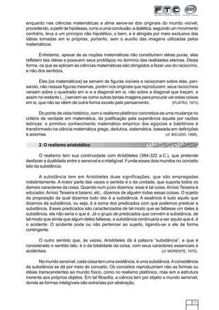11
enquanto nas ciências matemáticas a alma serve-se dos originais do mundo visível,
procedendo, a partir de hipóteses, rumo a uma conclusão; a dialética, seguindo um movimento
contrário, leva a um princípio não hipotético, o bem, e é atingida por meio exclusivo das
idéias tomadas em si próprias, portanto, sem o auxílio das imagens utilizadas pelos
matemáticos.
Entretanto, apesar de as noções matemáticas não constituírem idéias puras, elas
refletem tais idéias e possuem seus protótipos no domínio das realidades eternas. Desta
forma, os que se aplicam às ciências matemáticas são obrigados a fazer uso do raciocínio,
e não dos sentidos.
Eles [os matemáticos] se servem de figuras visíveis e raciocinam sobre elas, pen-
sando, não nessas figuras mesmas, porém nos originais que reproduzem; seus raciocínios
versam sobre o quadrado em si e a diagonal em si, não sobre a diagonal que traçam, e
assim no restante (...) servem-se como outras tantas imagens para procurar ver estas coisas
em si, que não se vêem de outra forma exceto pelo pensamento. (PLATÃO, 1973)
Do ponto de vista histórico, com o realismo platônico concretiza-se uma mudança no
critério de verdade em matemática, da justificação pela experiência àquela por razões
teóricas: o primitivo conhecimento matemático empírico dos egípcios e babilônios é
transformado na ciência matemática grega, dedutiva, sistemática, baseada em definições
e axiomas (cf. BICUDO, 1998).
2. O realismo aristotélico
O realismo tem sua continuidade com Aristóteles (384-322 a.C.), que pretende
desfazer a dualidade entre o sensível e o inteligível. Funde esses dois mundos no conceito
lato da substância.
A substância tem em Aristóteles duas significações, que são empregadas
indistintamente. A maior parte das vezes o sentido é o da unidade, que suporta todos os
demais caracteres da coisa. Quando num juízo dizemos: esse é tal coisa, Anísio Teixeira é
educador, Anísio Teixeira é baiano, etc., dizemos de alguém todas essas coisas. O sujeito
da proposição da qual dizemos tudo isto é a substância. A essência é tudo aquilo que
dizemos da substância, ou seja, é a soma dos predicados com que podemos predicar a
substância. Esses predicados são caracterizados de tal modo que se faltasse um deles à
substância, ela não seria o que é. Já o grupo de predicados que convém à substância, de
tal modo que ainda que algum deles faltasse, a substância continuaria a ser aquilo que é, é
o acidente. O acidente pode ou não pertencer ao sujeito, ligando-se a ele de forma
contingente.
O outro sentido que, às vezes, Aristóteles dá à palavra “substância”, e que é
considerado o sentido lato, é o da totalidade da coisa, com seus caracteres essenciais e
acidentais. (cf. MORENTE, 1970).
No mundo sensível, cada coisa tem uma existência, é uma substância.Aconsistência
da substância se dá por meio do conceito. Os conceitos reproduziriam não as formas ou
idéias transcendentes ao mundo físico, como no realismo platônico, mas sim a estrutura
inerente aos próprios objetos. Em tal filosofia, a ciência tem por objeto o mundo sensível,
donde as formas inteligíveis são extraídas por abstração.
 