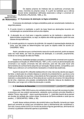 12
Metodologiae
Didáticadoensino
de Matemática
Os objetos próprios do intelecto são as essências universais das
coisas, inerentes às próprias coisas. É a partir da realidade que a ciência
deverá tentar estabelecer definições essenciais e atingir o universal (cf.
PALÁCIOS e PALÁCIOS, 1999, p. 45).
2.1 O processo de abstração na lógica aristotélica
O processo de abstração na lógica aristotélica pode ser caracterizado mediante os
seguintes passos:
1. O ponto inicial é a realidade; a partir da base fazem-se abstrações levando em
consideração as características comuns dos objetos;
2. A elevação de um nível para o seguinte posterior se dá mediante o abandono de
determinadas características, ou seja, os objetos são então agrupados a partir de suas
classes de equivalências;
3. O conceito genérico é o supremo da pirâmide; diz respeito à representação abstrata da
coisa, que são todas as determinações nas quais os objetos estão de acordo (cf.
CASSIRER, 1953).
Assim, percebe-se que o conhecimento nasce do mundo sensível, porém se separa
cada vez mais deste, por meio do processo de abstração, e o conceito, propriamente,
funde-se na concepção de idéia de Platão.
Desta forma,Aristóteles também concebeu o conhecimento universal como superior
às sensações e à intuição (cf.ARISTÓTELES, 1987, p. 87); e como as demonstrações são
universais e as noções universais não são sensíveis, para ele não pode haver arte
demonstrativa do conhecimento adquirido por sensação. Nesse sentido, compartilhou com
Platão que a ciência é um conhecimento necessário e imutável das essências.
Apartir do século XV, a filosofia realista entra em crise. Isto se deu devido aos seguin-
tes fatos: a destruição da unidade religiosa (o advento do protestantismo), que leva a uma
mudança de atitudes nos espíritos; a descoberta da Terra (apoiada no fato de o planeta ser
redondo); e a descoberta do céu (a Terra deixa de ser o centro do universo). Em decorrência
de tal crise, origina-se uma posição completamente diferente: trata-se do idealismo de
Descartes, que surge com a idéia de precaução e cautela.
3. O idealismo de Descartes
Descartes (1596-1650) busca uma verdade primeira, da qual não se possa duvidar,
e encontra-a em seu próprio pensamento, adotando como primeiro princípio filosófico o
célebre “Penso, logo existo” – para o qual argumentava: “(...) pelo fato mesmo de eu pensar
em duvidar da verdade das outras coisas, concluía-se de forma evidente e certa que eu
existia (...)” (DESCARTES, 1989b, p. 56).
A partir dessa certeza primeira, ele constrói toda a sua filosofia, tomando por regra
geral que somente as coisas que concebemos clara e distintamente são verdadeiras e,
com isso, buscou extrair do EU um mundo de pontos e figuras geométricas, eliminando do
universo a qualidade e deixando apenas a quantidade.
 