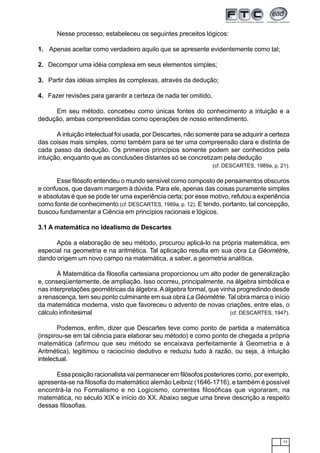 13
Nesse processo, estabeleceu os seguintes preceitos lógicos:
1. Apenas aceitar como verdadeiro aquilo que se apresente evidentemente como tal;
2. Decompor uma idéia complexa em seus elementos simples;
3. Partir das idéias simples às complexas, através da dedução;
4. Fazer revisões para garantir a certeza de nada ter omitido.
Em seu método, concebeu como únicas fontes do conhecimento a intuição e a
dedução, ambas compreendidas como operações de nosso entendimento.
A intuição intelectual foi usada, por Descartes, não somente para se adquirir a certeza
das coisas mais simples, como também para se ter uma compreensão clara e distinta de
cada passo da dedução. Os primeiros princípios somente podem ser conhecidos pela
intuição, enquanto que as conclusões distantes só se concretizam pela dedução
(cf. DESCARTES, 1989a, p. 21).
Esse filósofo entendeu o mundo sensível como composto de pensamentos obscuros
e confusos, que davam margem à dúvida. Para ele, apenas das coisas puramente simples
e absolutas é que se pode ter uma experiência certa; por esse motivo, refutou a experiência
como fonte de conhecimento (cf. DESCARTES, 1989a, p. 12). E tendo, portanto, tal concepção,
buscou fundamentar a Ciência em princípios racionais e lógicos.
3.1 A matemática no idealismo de Descartes
Após a elaboração de seu método, procurou aplicá-lo na própria matemática, em
especial na geometria e na aritmética. Tal aplicação resulta em sua obra La Géométrie,
dando origem um novo campo na matemática, a saber, a geometria analítica.
À Matemática da filosofia cartesiana proporcionou um alto poder de generalização
e, conseqüentemente, de ampliação. Isso ocorreu, principalmente, na álgebra simbólica e
nas interpretações geométricas da álgebra.Aálgebra formal, que vinha progredindo desde
a renascença, tem seu ponto culminante em sua obra La Géométrie. Tal obra marca o início
da matemática moderna, visto que favoreceu o advento de novas criações, entre elas, o
cálculo infinitesimal (cf. DESCARTES, 1947).
Podemos, enfim, dizer que Descartes teve como ponto de partida a matemática
(inspirou-se em tal ciência para elaborar seu método) e como ponto de chegada a própria
matemática (afirmou que seu método se encaixava perfeitamente à Geometria e à
Aritmética), legitimou o raciocínio dedutivo e reduziu tudo à razão, ou seja, à intuição
intelectual.
Essa posição racionalista vai permanecer em filósofos posteriores como, por exemplo,
apresenta-se na filosofia do matemático alemão Leibniz (1646-1716), e também é possível
encontrá-la no Formalismo e no Logicismo, correntes filosóficas que vigoraram, na
matemática, no século XIX e início do XX. Abaixo segue uma breve descrição a respeito
dessas filosofias.
 