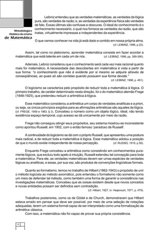 14
Metodologiae
Didáticadoensino
de Matemática
Leibniz entendeu que as verdades matemáticas, as verdades da lógica
pura, são verdades da razão; e, as verdades da experiência física são verdades
de fato. Essas últimas são confusas e obscuras. O ideal do conhecimento é o
conhecimento necessário, o qual nos fornece as verdades da razão, que são
inatas, virtualmente impressas e independentes da experiência.
O que vamos conhecer na vida já está dado e contido em nossa própria alma.
(cf. LEIBINZ, 1996, p.22).
Assim, tal como no platonismo, aprender matemática consiste em fazer acordar a
matemática que está latente em cada um de nós. (cf. LEIBINZ, 1996, pp. 389-390).
Ademais, Leibniz considerou que o conhecimento será cada vez mais racional quanto
mais for matemático. A necessidade das descobertas em matemática é vista a partir de
sua forma: “o conhecimento que não é evidente por si mesmo se adquire através de
conseqüências, as quais só são corretas quando possuem sua forma devida.”
(cf. LEIBINZ, 1996, p. 491).
O logicismo se caracteriza pelo propósito de reduzir toda a matemática à lógica. O
primeiro trabalho, de caráter determinado nesta direção, foi o do matemático alemão Frege
(1848-1925), que pretendeu reduzir a aritmética à lógica.
Esse matemático considerou a aritmética um corpo de verdades analíticas e a priori,
ou seja, os únicos princípios exigidos para as afirmações aritméticas são aqueles da lógica.
(cf. FREGE, 1959 e 1983, § 3). Concebeu o número como um objeto lógico, ideal, não tendo
existência espaço-temporal, cujo acesso se dá unicamente por meio da razão.
Frege não conseguiu atingir seus propósitos, seu sistema mostrou-se inconsistente
como apontou Russell, em 1902, com o então famoso ‘paradoxo de Russell’.
A continuidade do logicismo se dá com o próprio Russell, que apresentou uma postura
mais radical, a de reduzir toda a matemática à lógica. Esse matemático adotou a posição
de que o mundo existe independente de nossa percepção. (cf. RUSSEL 1919, p.59).
Enquanto Frege concebeu a aritmética como consistindo em conhecimentos pura-
mente lógicos, que excluiu todo apelo à intuição, Russell estendeu tal concepção para toda
a matemática. Para ele, as verdades matemáticas devem ser umas espécies de verdades
lógicas ou analíticas, e essas, por sua vez, são produtos de convenções lingüísticas formais.
Quanto ao formalismo, temos no trabalho de Hilbert (1862-1943) o propósito de unir
o método logicista ao método axiomático, pois entendeu o formalismo não somente como
um meio de defender tal método, como também uma forma de garantir a consistência nas
investigações matemáticas. Concebeu que as coisas existem desde que novos conceitos
e novas entidades possam ser definidos sem contradição.
(cf. Hilbert, 1927, in: Heijenoort, 1971, p. 479).
Trabalhos posteriores, como os de Gödel e de Church, demonstraram que Hilbert
estava errado em pensar que deve ser possível, por meio de uma seleção de notações
adequadas, terem um sistema formal capaz de ser interpretado como uma formalização da
aritmética clássica.
Com isso, a matemática não foi capaz de provar sua própria consistência.
 