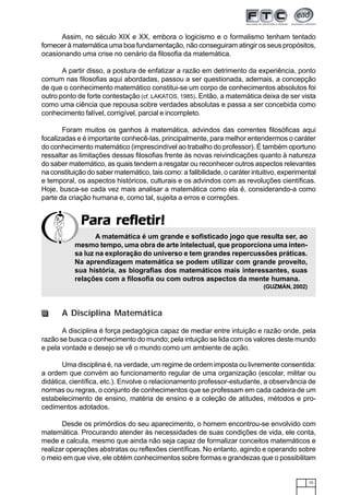 15
Para refletir!Para refletir!Para refletir!Para refletir!Para refletir!
Assim, no século XIX e XX, embora o logicismo e o formalismo tenham tentado
fornecer à matemática uma boa fundamentação, não conseguiram atingir os seus propósitos,
ocasionando uma crise no cenário da filosofia da matemática.
A partir disso, a postura de enfatizar a razão em detrimento da experiência, ponto
comum nas filosofias aqui abordadas, passou a ser questionada, ademais, a concepção
de que o conhecimento matemático constitui-se um corpo de conhecimentos absolutos foi
outro ponto de forte contestação (cf. LAKATOS, 1985). Então, a matemática deixa de ser vista
como uma ciência que repousa sobre verdades absolutas e passa a ser concebida como
conhecimento falível, corrigível, parcial e incompleto.
Foram muitos os ganhos à matemática, advindos das correntes filosóficas aqui
focalizadas e é importante conhecê-las, principalmente, para melhor entendermos o caráter
do conhecimento matemático (imprescindível ao trabalho do professor). É também oportuno
ressaltar as limitações dessas filosofias frente às novas reivindicações quanto à natureza
do saber matemático, as quais tendem a resgatar ou reconhecer outros aspectos relevantes
na constituição do saber matemático, tais como: a falibilidade, o caráter intuitivo, experimental
e temporal, os aspectos históricos, culturais e os advindos com as revoluções científicas.
Hoje, busca-se cada vez mais analisar a matemática como ela é, considerando-a como
parte da criação humana e, como tal, sujeita a erros e correções.
A matemática é um grande e sofisticado jogo que resulta ser, ao
mesmo tempo, uma obra de arte intelectual, que proporciona uma inten-
sa luz na exploração do universo e tem grandes repercussões práticas.
Na aprendizagem matemática se podem utilizar com grande proveito,
sua história, as biografias dos matemáticos mais interessantes, suas
relações com a filosofia ou com outros aspectos da mente humana.
(GUZMÁN, 2002)
A Disciplina Matemática
A disciplina é força pedagógica capaz de mediar entre intuição e razão onde, pela
razão se busca o conhecimento do mundo; pela intuição se lida com os valores deste mundo
e pela vontade e desejo se vê o mundo como um ambiente de ação.
Uma disciplina é, na verdade, um regime de ordem imposta ou livremente consentida:
a ordem que convém ao funcionamento regular de uma organização (escolar, militar ou
didática, científica, etc.). Envolve o relacionamento professor-estudante, a observância de
normas ou regras, o conjunto de conhecimentos que se professam em cada cadeira de um
estabelecimento de ensino, matéria de ensino e a coleção de atitudes, métodos e pro-
cedimentos adotados.
Desde os primórdios do seu aparecimento, o homem encontrou-se envolvido com
matemática. Procurando atender às necessidades de suas condições de vida, ele conta,
mede e calcula, mesmo que ainda não seja capaz de formalizar conceitos matemáticos e
realizar operações abstratas ou reflexões científicas. No entanto, agindo e operando sobre
o meio em que vive, ele obtém conhecimentos sobre formas e grandezas que o possibilitam
 