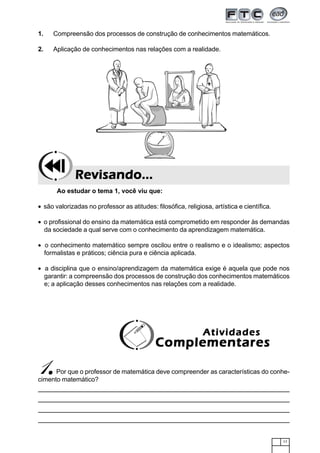 17
1. Compreensão dos processos de construção de conhecimentos matemáticos.
2. Aplicação de conhecimentos nas relações com a realidade.
Ao estudar o tema 1, você viu que:
• são valorizadas no professor as atitudes: filosófica, religiosa, artística e científica.
• o profissional do ensino da matemática está comprometido em responder às demandas
da sociedade a qual serve com o conhecimento da aprendizagem matemática.
• o conhecimento matemático sempre oscilou entre o realismo e o idealismo; aspectos
formalistas e práticos; ciência pura e ciência aplicada.
• a disciplina que o ensino/aprendizagem da matemática exige é aquela que pode nos
garantir: a compreensão dos processos de construção dos conhecimentos matemáticos
e; a aplicação desses conhecimentos nas relações com a realidade.
Revisando...Revisando...Revisando...Revisando...Revisando...
1.....Por que o professor de matemática deve compreender as características do conhe-
cimento matemático?
AtividadesAtividadesAtividadesAtividadesAtividades
ComplementaresComplementaresComplementaresComplementaresComplementares
 