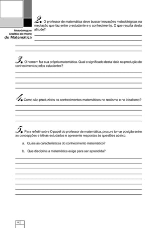 18
Metodologiae
Didáticadoensino
de Matemática
2.....O professor de matemática deve buscar inovações metodológicas na
mediação que faz entre o estudante e o conhecimento. O que resulta desta
atitude?
3.....O homem faz sua própria matemática. Qual o significado desta idéia na produção de
conhecimentos pelos estudantes?
4.....Como são produzidos os conhecimentos matemáticos no realismo e no idealismo?
5.....Para refletir sobre O papel do professor de matemática, procure tomar posição entre
as concepções e idéias estudadas e apresente respostas às questões abaixo.
a. Quais as características do conhecimento matemático?
b. Que disciplina a matemática exige para ser aprendida?
 