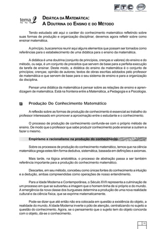 19
DIDÁTICA DA MATEMÁTICA:
A DOUTRINA DO ENSINO E DO MÉTODO
Tendo estudado até aqui o caráter do conhecimento matemático refletindo sobre
suas formas de produção e organização disciplinar, devemos agora refletir sobre como
ensinar matemática.
A princípio, buscaremos reunir aqui alguns elementos que possam ser tomados como
referências para o estabelecimento de uma didática para o ensino da matemática.
A didática é uma doutrina (conjunto de princípios, crenças e valores) do ensino e do
método, ou seja, é um conjunto de preceitos que servem de base para a perfeita execução
da tarefa de ensinar. Deste modo, a didática do ensino da matemática é o conjunto de
princípios; crenças; opinião de autores; textos de obras escritas adotados pelo professor
de matemática e que servem de base para o seu sistema de ensino e para a organização
da disciplina.
Pensar uma didática da matemática é pensar sobre as relações de ensino e apren-
dizagem de matemática. Está na fronteira entre a Matemática, a Pedagogia e a Psicologia.
Produção Do Conhecimento Matemático
A reflexão sobre as formas de produção de conhecimento é essencial ao trabalho do
professor interessado em promover a aproximação entre o estudante e o conhecimento.
O processo de produção de conhecimento confunde-se com o próprio método de
ensino. De modo que o professor que sabe produzir conhecimento pode ensinar a outrem a
fazer o mesmo.
Empirismo e racionalismo na produção do conhecimento
Sobre os processos de produção do conhecimento matemático, temos que na ciência
matemática grega estes têm forma dedutiva, sistemática, baseada em definições e axiomas.
Mais tarde, na lógica aristotélica, o processo de abstração passa a ser também
referência importante para a produção do conhecimento matemático.
Descartes, em seu método, concebeu como únicas fontes do conhecimento a intuição
e a dedução, ambas compreendidas como operações de nosso entendimento.
Para a Idade Moderna e Contemporânea, o Século XVII representa a culminação de
um processo em que se subverteu a imagem que o homem tinha de si próprio e do mundo.
A emergência da nova classe dos burgueses determina a produção de uma nova realidade
cultural e da ciência física, que se exprime matematicamente.
Pode-se dizer que até então não era colocada em questão a existência do objeto, a
realidade do mundo. AIdade Moderna inverte o pólo de atenção, centralizando no sujeito a
questão do conhecimento. Agora, se o pensamento que o sujeito tem do objeto concorda
com o objeto, dá-se o conhecimento.
 
