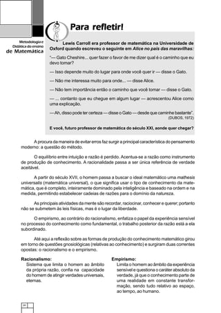 20
Metodologiae
Didáticadoensino
de Matemática
Para refletir!Para refletir!Para refletir!Para refletir!Para refletir!
Lewis Carroll era professor de matemática na Universidade de
Oxford quando escreveu o seguinte em Alice no país das maravilhas:
“— Gato Cheshire... quer fazer o favor de me dizer qual é o caminho que eu
devo tomar?
— Isso depende muito do lugar para onde você quer ir — disse o Gato.
— Não me interessa muito para onde... — disse Alice.
— Não tem importância então o caminho que você tomar — disse o Gato.
— ... contanto que eu chegue em algum lugar — acrescentou Alice como
uma explicação.
—Ah, disso pode ter certeza — disse o Gato — desde que caminhe bastante”.
(DUBOS, 1972)
E você, futuro professor de matemática do século XXI, aonde quer chegar?
A procura da maneira de evitar erros faz surgir a principal característica do pensamento
moderno: a questão do método.
O equilíbrio entre intuição e razão é perdido. Acentua-se a razão como instrumento
de produção de conhecimento. A racionalidade passa a ser única referência de verdade
aceitável.
A partir do século XVII, o homem passa a buscar o ideal matemático uma mathesis
universalis (matemática universal), o que significa usar o tipo de conhecimento da mate-
mática, que é completo, inteiramente dominado pela inteligência e baseado na ordem e na
medida, permitindo estabelecer cadeias de razões para o domínio da natureza.
As principais atividades da mente são recordar, raciocinar, conhecer e querer; portanto
não se submetem às leis físicas, mas é o lugar da liberdade.
O empirismo, ao contrário do racionalismo, enfatiza o papel da experiência sensível
no processo do conhecimento como fundamental, o trabalho posterior da razão está a ela
subordinado.
Até aqui a reflexão sobre as formas de produção do conhecimento matemático girou
em torno de questões gnosiológicas (relativas ao conhecimento) e surgiram duas correntes
opostas: o racionalismo e o empirismo.
Racionalismo:
Sistema que limita o homem ao âmbito
da própria razão, confia na capacidade
do homem de atingir verdades universais,
eternas.
Empirismo:
Limita o homem ao âmbito da experiência
sensível e questiona o caráter absoluto da
verdade, já que o conhecimento parte de
uma realidade em constante transfor-
mação, sendo tudo relativo ao espaço,
ao tempo, ao humano.
 