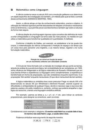 21
Matemática como Linguagem
A ciência moderna nasce no século XVII com a revolução galileana e ao determinar
um objeto específico de investigação cria também, um método pelo qual se fará o controle
desse conhecimento (ARANHA E MARTINS, 1993).
Assim, a ciência atinge um tipo de conhecimento sistemático, preciso e objetivo. A
utilização de métodos rigorosos permite descobertas de relações universais e necessárias
entre os fenômenos, o que permite prever acontecimentos e também agir sobre a natureza
de forma mais segura.
A ciência dispõe de uma linguagem rigorosa cujos conceitos são definidos de modo
a evitar ambigüidades e a linguagem se torna cada vez mais precisa, na medida em que
utiliza a matemática para transformar qualidades em quantidades: A mathesis.
Conforme o trabalho de Galileu, por exemplo, ao estabelecer a lei da queda dos
corpos, a matematização da ciência corresponde à medição do espaço e do tempo que
um corpo leva para percorrer uma trajetória, e ao mesmo tempo, registrar a lei numa
formulação matemática.
Posição de um móvel em função do tempo
em um movimento uniforme com velocidade constante
O Círculo de Viena formado com a intenção de investigar até que ponto as teorias,
através da análise de sua estrutura lógica, tem probabilidade de ser verdadeiras, em 1928,
sofria influência de Wittgenstein e da lógica matemática de Russell e Whitehead que em
suas teorias tinham a experiência e a linguagem como complementares: a experiência é
transformada em forma de proposições, que são verdadeiras enquanto exprimíveis. E as
proposições “têm sentido” enquanto mensuráveis (O que não é mensurável não tem sentido).
A lógica matemática ou simbólica teve como precursor Frege no século XIX e foi
desenvolvida no século XX por Whitehead e Bertrand Russell, visando superar as
dificuldades e ambigüidades de qualquer língua, devido à natureza vaga e equívoca das
palavras usadas e do estilo metafórico e, portanto, confuso que poderia atrapalhar o rigor
lógico do raciocínio, criando uma linguagem simbólica artificial.
Por exemplo: usamos as letras p, q, r, p1, q1, r1 etc. para indicar as variáveis
proposicionais, para designar os conectivos, usam os sinais:
Consideremos como exemplo o silogismo: O menino está febril ou a saúde dele é boa.
O menino não está febril. Logo, a saúde dele é boa.
Podemos simbolizar esse argumento da seguinte maneira:
P Q P Q
 