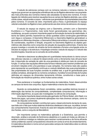 23
O estudo de estruturas começa com os números naturais e números inteiros. As
regras que governam as operações aritméticas são as da Álgebra elementar e as proprieda-
des mais profundas dos números inteiros são estudadas na teoria dos números. A inves-
tigação de métodos para resolver equações leva ao campo da Álgebra abstrata, que, entre
outras coisas, estuda anéis e corpos – estruturas que generalizam as propriedades possuídas
pelos números. O conceito de vetor, importante para a física, é generalizado no espaço
vetorial e estudado na Álgebra Linear, pertencendo aos dois ramos da estrutura e do espaço.
O estudo do espaço se originou com a Geometria, primeiro com a Geometria
Euclidiana e a Trigonometria; mais tarde foram generalizadas nas geometrias não-
euclidianas, as quais cumprem importante papel na formulação da teoria da relatividade. A
teoria de Galois permitiu resolverem-se várias questões sobre construções geométricas
com régua e compasso. A Geometria Diferencial e a Geometria Algébrica generalizam a
geometria em diferentes direções: a Geometria Diferencial enfatiza o conceito de sistemas
de coordenadas, equilíbrio e direção, enquanto na Geometria Algébrica os objetos geo-
métricos são descritos como conjuntos de solução de equações polinomiais. A teoria dos
grupos investiga o conceito de simetria de forma abstrata e fornece uma ligação entre os
estudos do espaço e da estrutura. A topologia conecta o estudo do espaço e o estudo das
transformações, focando-se no conceito de continuidade.
Entender e descrever as alterações em quantidades mensuráveis é o tema comum
das ciências naturais e o cálculo foi desenvolvido como a ferramenta mais útil para fazer
isto. A descrição da variação de valor de uma grandeza é obtida por meio do conceito de
função. O campo das equações diferenciais fornece métodos para resolver problemas que
envolvem relações entre uma grandeza e suas variações. Os números reais são usados
para representar as quantidades contínuas e o estudo detalhado das suas propriedades e
das propriedades de suas funções consiste na análise real, a qual foi generalizada para
análise complexa, abrangendo os números complexos.Aanálise funcional trata de funções
definidas em espaços de dimensões tipicamente infinitas, constituindo a base para a
formulação da mecânica quântica, entre muitas outras coisas.
Para esclarecer e investigar os fundamentos da matemática, foram desenvolvidos
os campos da teoria dos conjuntos, lógica matemática e teoria dos modelos.
Quando os computadores foram concebidos, várias questões teóricas levaram à
elaboração das teorias da computabilidade, complexidade computacional, informação e
informação algorítmica, as quais são investigadas na ciência da computação.
Uma teoria importante desenvolvida pelo ganhador do Prêmio Nobel, John Nash, é a
Teoria dos jogos, que possui atualmente aplicações nos mais diversos campos, como no
estudo de disputas comerciais.
Os computadores também contribuíram para o desenvolvimento da teoria do caos,
que trata com o fato que muitos sistemas dinâmicos obedecem a leis que, na prática, tornam
seu comportamento imprevisível. A teoria do caos tem relações estreitas com a geometria
dos fractais, como o conjunto de Mandelbrot.
Um importante campo na matemática aplicada é a Estatística, que permite a
descrição, análise e previsão de fenômenos aleatórios e é usada em todas as ciências. A
análise numérica investiga os métodos para resolver numéricamente e de forma eficiente
vários problemas usando computadores e levando em conta os erros de arredondamento.
A matemática discreta é o nome comum para estes campos da matemática úteis na ciência
computacional.
 