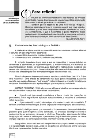 24
Metodologiae
Didáticadoensino
de Matemática
Para refletir!Para refletir!Para refletir!Para refletir!Para refletir!
Conhecimento, Metodologia e Didática
A produção de conhecimentos em matemática atende a interesses utilitários e formais
e se funda em dois argumentos essenciais:
• a matemática desenvolve o raciocínio lógico;
• a matemática está presente no cotidiano das pessoas..
É, portanto, importante trazer para a aula de matemática o método indutivo, as
inferências e estimativas, as experimentações, o método dedutivo, e o exercício da
argumentação num debate, por exemplo, para desenvolver habilidades de raciocínio e de
pensar com coerência e em grupo, de comunicação e relacionamento inter-pessoal, avaliar,
avaliar-se e sintetizar para criar melhores condições e qualidade de vida.
O modo de pensar é decomposto na sua estrutura por Aristóteles (séc. IV a. C.) na
obra Analíticos – uma análise do pensamento nas suas partes integrantes. Essa obra
compõe com outras o Órganon – “instrumento”; instrumento para se proceder corretamente
no pensar. Aristóteles não usou a palavra lógica que só apareceu mais tarde.
ARANHA E MARTINS (1993) afirmam que a lógica aristotélica permaneceu através
dos séculos até os nossos dias e que ela se subdivide em:
• Lógica formal (ou menor) – estabelece a forma correta das operações do
pensamento. Se as regras forem aplicadas adequadamente, o raciocínio é considerado
válido ou correto.
• Lógica material (ou maior) – investiga a adequação do raciocínio à realidade. É
também chamada de metodologia, e como tal procura o método próprio de cada ciência.
No estudo da lógica temos que no exercício do pensamento, fazemos inferências:
processo pelo qual chegamos a uma conclusão. Tal processo psicológico constrói o
conhecimento por processos racionais e intuitivos. Divagação, associação de idéias,
imaginação são recursos válidos para o pensamento, cujos resultados podem ser desde
crenças e opiniões até sentenças científicas. Inferir corresponde a argumentar.
O argumento possui uma estrutura de rigor construída por proposições.Aproposição
é a representação lógica do juízo. Juízo é o ato pelo qual a inteligência afirma ou nega a
identidade representativa de dois conceitos.
O futuro da ‘educação matemática’ não depende de revisões
de conteúdo, mas da dinamização da própria matemática, procurando
levar nossa prática à geração de conhecimento.
Também pouco depende de uma metodologia “mágica”.
Depende essencialmente de o professor assumir sua nova posição,
reconhecer que ele é um companheiro de seus estudantes na busca
de conhecimento, e que a matemática é parte integrante desse
conhecimento. Um conhecimento que dia-a-dia se renova e se enriquece
pela experiência vivida por todos os indivíduos deste planeta.
(D’AMBRÓSIO, 1991)
 