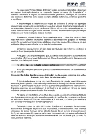 25
Na proposição “A matemática é dinâmica”, há dois conceitos (matemática e dinâmica)
em que um é afirmado do outro. Na proposição “aquela geometria não é euclidiana”, o
conceito “euclidiana” é negado do conceito daquela “geometria”. Na lógica, os conceitos
são chamados de termos, como os dos exemplos citados: matemática, dinâmica, geometria
e euclidiana.
A argumentação é a representação lógica do raciocínio. É um tipo de operação
discursiva do pensamento que consiste em encadear juízos e deles tirar uma conclusão. É
uma operação discursiva porque vai de uma idéia ou juízo a outro, passando por um ou
vários intermediários e exige o uso de palavras. Portanto, é conhecimento que procede por
mediação, por meio de alguma coisa: é mediato.
Por exemplo, quando dizemos “Esta cova em que estás (...) é de bom tamanho: Nem
largo nem fundo.” Estamos enunciando a conclusão de um raciocínio que pode ser montado
assim:As covas de bom tamanho não são largas e nem são fundas. Ora, esta cova em que
estás não é larga e nem é funda, portanto é de bom tamanho.
Dividem-se os argumentos em dois tipos: os indutivos e os dedutivos, sendo que a
analogia é um tipo especial de indução.
A indução é uma argumentação na qual, a partir de dados singulares suficientemente
enumerados, inferimos uma verdade universal. Chega à conclusão a partir da experiência
sensível, dos dados particulares.
Há vários tipos de indução e alguns deles são:
A indução completa que ocorre quando é possível examinar cada um dos elementos
de um conjunto.
Exemplo: Os dedos da mão: polegar, indicador, médio, anular e mínimo, têm unha.
Portanto, todo dedo da mão tem unha.
O tipo de indução que ocorre com maior freqüência é a indução incompleta ou por
enumeração em que são observados alguns elementos do conjunto, do que se conclui a
totalidade.Ageneralização indutiva é precária quando feita apressadamente e sem critérios.
É preciso examinar se a amostragem é significativa e se existe um número de casos
suficiente que permita a generalização. Por exemplo:
Ao fazer a prévia eleitoral, um instituto de pesquisa consulta amostras significativas
dos diversos segmentos sociais, segundo metodologia científica.Ao considerar que dentre
os eleitores da amostra 25% votará no candidato X, e 10% no Y, conclui-se que a totalidade
dos eleitores votará segundo a mesma proporção.
Outro tipo comum de raciocínio indutivo é o chamado argumento de autoridade,
baseado nas afirmações de pessoas que respeitamos. Se necessitarmos, mas tivermos
dificuldade de aplicar fórmulas para o cálculo da área de um terreno, procuraremos um
topógrafo ou um matemático porque partimos do pressuposto de que aquele profissional já
deve ter realizado esses procedimentos inúmeras vezes com sucesso e que, portanto, no
caso, acertará o cálculo.
 