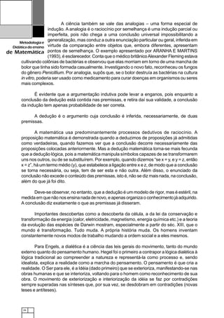 26
Metodologiae
Didáticadoensino
de Matemática
A ciência também se vale das analogias – uma forma especial de
indução. A analogia é o raciocínio por semelhança é uma indução parcial ou
imperfeita, pois não chega a uma conclusão universal impossibilitando a
generalização, mas conduz a outra enunciação particular ou geral, inferida em
virtude da comparação entre objetos que, embora diferentes, apresentam
pontos de semelhança. O exemplo apresentado por ARANHA E MARTINS
(1993), é esclarecedor. Conta que o médico britânicoAlexander Fleming estava
cultivando colônias de bactérias e observou que elas morriam em torno de uma mancha de
bolor que tinha sido formada casualmente. Investigando o novo fato, reconheceu os fungos
do gênero Penicillium. Por analogia, supôs que, se o bolor destruía as bactérias na cultura
in vitro, poderia ser usado como medicamento para curar doenças em organismos ou seres
mais complexos.
É evidente que a argumentação indutiva pode levar a enganos, pois enquanto a
conclusão da dedução está contida nas premissas, e retira daí sua validade, a conclusão
da indução tem apenas probabilidade de ser correta.
A dedução é o argumento cuja conclusão é inferida, necessariamente, de duas
premissas.
A matemática usa predominantemente processos dedutivos de raciocínio. A
proposição matemática é demonstrada quando a deduzimos de proposições já admitidas
como verdadeiras, quando fazemos ver que a conclusão decorre necessariamente das
proposições colocadas anteriormente. Mas a dedução matemática torna-se mais fecunda
que a dedução lógica, pois a matemática manipula símbolos capazes de se transformarem
uns nos outros, ou de se substituírem. Por exemplo, quando dizemos “se x = y, e y = z, então
x = z”, há um termo médio (y), que estabelece a ligação entre x e z, de modo que a conclusão
se torna necessária, ou seja, tem de ser esta e não outra. Além disso, o enunciado da
conclusão não excede o conteúdo das premissas, isto é, não se diz mais nada, na conclusão,
além do que já foi dito.
Deve-se observar, no entanto, que a dedução é um modelo de rigor, mas é estéril, na
medida em que não nos ensina nada de novo, e apenas organiza o conhecimento já adquirido.
A conclusão diz exatamente o que as premissas já disseram.
Importantes descobertas como a descoberta da célula, a da lei da conservação e
transformação da energia (calor, eletricidade, magnetismo, energia química etc.) e a teoria
da evolução das espécies de Darwin mostram, especialmente a partir do séc. XIII, que o
mundo é transformação. Tudo muda. A própria história muda. Os homens inventam
constantemente novos modos de trabalho mudando a ordem social e a eles mesmos.
Para Engels, a dialética é a ciência das leis gerais do movimento, tanto do mundo
externo quanto do pensamento humano. Hegel foi o primeiro a contrapor a lógica dialética à
lógica tradicional ao compreender a natureza e representá-la como processo e, sendo
idealista, explica a realidade como a marcha do pensamento. O pensamento é que cria a
realidade. O Ser para ele, é a Idéia (dado primeiro) que se exterioriza, manifestando-se nas
obras humanas e que se interioriza, voltando para o homem como reconhecimento de sua
obra. O movimento de exteriorização e interiorização da idéia se faz por contradições
sempre superadas nas sínteses que, por sua vez, se desdobram em contradições (novas
teses e antíteses).
 