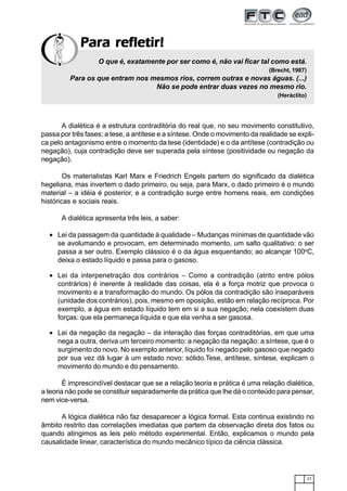 27
Para refletir!Para refletir!Para refletir!Para refletir!Para refletir!
A dialética é a estrutura contraditória do real que, no seu movimento constitutivo,
passa por três fases: a tese, a antítese e a síntese. Onde o movimento da realidade se expli-
ca pelo antagonismo entre o momento da tese (identidade) e o da antítese (contradição ou
negação), cuja contradição deve ser superada pela síntese (positividade ou negação da
negação).
Os materialistas Karl Marx e Friedrich Engels partem do significado da dialética
hegeliana, mas invertem o dado primeiro, ou seja, para Marx, o dado primeiro é o mundo
material – a idéia é posterior, e a contradição surge entre homens reais, em condições
históricas e sociais reais.
A dialética apresenta três leis, a saber:
• Lei da passagem da quantidade à qualidade – Mudanças mínimas de quantidade vão
se avolumando e provocam, em determinado momento, um salto qualitativo: o ser
passa a ser outro. Exemplo clássico é o da água esquentando; ao alcançar 100o
C,
deixa o estado líquido e passa para o gasoso.
• Lei da interpenetração dos contrários – Como a contradição (atrito entre pólos
contrários) é inerente à realidade das coisas, ela é a força motriz que provoca o
movimento e a transformação do mundo. Os pólos da contradição são inseparáveis
(unidade dos contrários), pois, mesmo em oposição, estão em relação recíproca. Por
exemplo, a água em estado líquido tem em si a sua negação; nela coexistem duas
forças: que ela permaneça líquida e que ela venha a ser gasosa.
• Lei da negação da negação – da interação das forças contraditórias, em que uma
nega a outra, deriva um terceiro momento: a negação da negação: a síntese, que é o
surgimento do novo. No exemplo anterior, líquido foi negado pelo gasoso que negado
por sua vez dá lugar à um estado novo: sólido.Tese, antítese, síntese, explicam o
movimento do mundo e do pensamento.
É imprescindível destacar que se a relação teoria e prática é uma relação dialética,
a teoria não pode se constituir separadamente da prática que lhe dá o conteúdo para pensar,
nem vice-versa.
A lógica dialética não faz desaparecer a lógica formal. Esta continua existindo no
âmbito restrito das correlações imediatas que partem da observação direta dos fatos ou
quando atingimos as leis pelo método experimental. Então, explicamos o mundo pela
causalidade linear, característica do mundo mecânico típico da ciência clássica.
O que é, exatamente por ser como é, não vai ficar tal como está.
(Brecht, 1987)
Para os que entram nos mesmos rios, correm outras e novas águas. (...)
Não se pode entrar duas vezes no mesmo rio.
(Heráclito)
 
