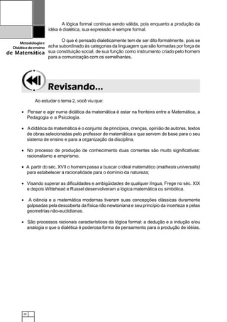 28
Metodologiae
Didáticadoensino
de Matemática
A lógica formal continua sendo válida, pois enquanto a produção da
idéia é dialética, sua expressão é sempre formal.
O que é pensado dialeticamente tem de ser dito formalmente, pois se
acha subordinado às categorias da linguagem que são formadas por força de
sua constituição social, de sua função como instrumento criado pelo homem
para a comunicação com os semelhantes.
Revisando...Revisando...Revisando...Revisando...Revisando...
Ao estudar o tema 2, você viu que:
• Pensar e agir numa didática da matemática é estar na fronteira entre a Matemática, a
Pedagogia e a Psicologia.
• Adidática da matemática é o conjunto de princípios, crenças, opinião de autores, textos
de obras selecionadas pelo professor de matemática e que servem de base para o seu
sistema de ensino e para a organização da disciplina.
• No processo de produção de conhecimento duas correntes são muito significativas:
racionalismo e empirismo.
• A partir do séc. XVII o homem passa a buscar o ideal matemático (mathesis universalis)
para estabelecer a racionalidade para o domínio da natureza;
• Visando superar as dificuldades e ambigüidades de qualquer língua, Frege no séc. XIX
e depois Wittehead e Russel desenvolveram a lógica matemática ou simbólica.
• A ciência e a matemática modernas tiveram suas concepções clássicas duramente
golpeadas pela descoberta da física não newtoniana e seu princípio da incerteza e pelas
geometrias não-euclidianas.
• São processos racionais característicos da lógica formal: a dedução e a indução e/ou
analogia e que a dialética é poderosa forma de pensamento para a produção de idéias.
 