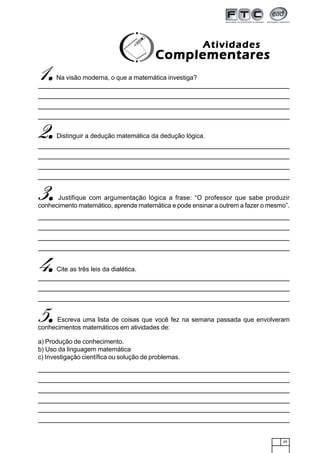 29
1.....Na visão moderna, o que a matemática investiga?
AtividadesAtividadesAtividadesAtividadesAtividades
ComplementaresComplementaresComplementaresComplementaresComplementares
2.....Distinguir a dedução matemática da dedução lógica.
3.....Justifique com argumentação lógica a frase: “O professor que sabe produzir
conhecimento matemático, aprende matemática e pode ensinar a outrem a fazer o mesmo”.
4.....Cite as três leis da dialética.
5.....Escreva uma lista de coisas que você fez na semana passada que envolveram
conhecimentos matemáticos em atividades de:
a) Produção de conhecimento.
b) Uso da linguagem matemática
c) Investigação científica ou solução de problemas.
 