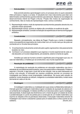 31
Estruturalista
Esta corrente aborda a aprendizagem como um processo ativo no qual o estudante
infere princípios e regras e os testa. O estudante tem mais instrumentos para lidar com
determinados conhecimentos quando entende suas estruturas. Baseia-se nos estágios do
desenvolvimento infantil de Piaget e Bruner. Propõe três modos de organização do
conhecimento. São os modos de representação motor, icónico e simbólico:
1. Representação motora: modo de representar acontecimentos passados através de uma
resposta motora apropriada.
2. Representação icónica: quando os objetos são concebidos na ausência de ação.
3. Representação simbólica: consiste na tradução da experiências em termos de linguagem
simbólica.
Construtivista
Baseado, principalmente, nas idéias de Piaget. Propõe que a mente é modelada
como uma experiência organizativa de modo a lidar com um mundo real que não pode ser
conhecido em si. Envolve dois princípios:
1. O conhecimento é ativamente construído pelo sujeito cogniscente e não passivamente
recebido do meio.
2. Conhecer é um processo adaptativo que organiza o mundo experiencial de cada um,
não descobre um mundo independente, pré-existente, exterior à mente do sujeito.
Acredita que cada ser humano constrói o significado para a linguagem que usa, no
caso da matemática, à medida que vai construindo o seu mundo experiencial.
Resolução de problemas
A metodologia de resolução de problemas em educação matemática visa tirar o
estudante de sua tradicional postura passiva, para uma postura ativa e interessada. Problema,
segundo L.Onuchik, é algo para o qual não se tem solução, mas se está interessado em
buscar uma solução. A motivação em resolver problemas permite um processo de
investigação que delinea novas propriedades matemáticas. Na busca pela solução do
problema, novas situações se colocam, instigando a curiosidade matemática, muitas vezes
dormente em cada um de nós.
Modelagem
Amodelagem matemática ou modelação tem suas raízes na MatemáticaAplicada.A
intenção geral da modelagem matemática é gerar condições de aquisição de saberes em
um ambiente de investigação. O método científico é um dos eixos sobre o qual a modelagem
está assentada. A observação dos fenômenos com o intuito de gerar um estado de dúvida
e problematização é o ponto de partida para a construção de um modelo matemático que
exprima as relações entre as grandezas observadas. A educação matemática através da
modelagem visa motivar o estudante a passar para um estado ativo e crítico quanto ao seu
cotidiano. (MOURA, 2001).
 
