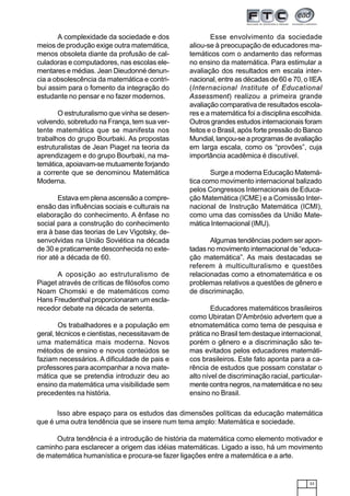 33
Isso abre espaço para os estudos das dimensões políticas da educação matemática
que é uma outra tendência que se insere num tema amplo: Matemática e sociedade.
Outra tendência é a introdução de história da matemática como elemento motivador e
caminho para esclarecer a origem das idéias matemáticas. Ligado a isso, há um movimento
de matemática humanística e procura-se fazer ligações entre a matemática e a arte.
A complexidade da sociedade e dos
meios de produção exige outra matemática,
menos obsoleta diante da profusão de cal-
culadoras e computadores, nas escolas ele-
mentares e médias. Jean Dieudonné denun-
cia a obsolescência da matemática e contri-
bui assim para o fomento da integração do
estudante no pensar e no fazer modernos.
O estruturalismo que vinha se desen-
volvendo, sobretudo na França, tem sua ver-
tente matemática que se manifesta nos
trabalhos do grupo Bourbaki. As propostas
estruturalistas de Jean Piaget na teoria da
aprendizagem e do grupo Bourbaki, na ma-
temática, apoiavam-se mutuamente forjando
a corrente que se denominou Matemática
Moderna.
Estava em plena ascensão a compre-
ensão das influências sociais e culturais na
elaboração do conhecimento. A ênfase no
social para a construção do conhecimento
era à base das teorias de Lev Vigotsky, de-
senvolvidas na União Soviética na década
de 30 e praticamente desconhecida no exte-
rior até a década de 60.
A oposição ao estruturalismo de
Piaget através de críticas de filósofos como
Noam Chomski e de matemáticos como
Hans Freudenthal proporcionaram um escla-
recedor debate na década de setenta.
Os trabalhadores e a população em
geral, técnicos e cientistas, necessitavam de
uma matemática mais moderna. Novos
métodos de ensino e novos conteúdos se
faziam necessários. A dificuldade de pais e
professores para acompanhar a nova mate-
mática que se pretendia introduzir deu ao
ensino da matemática uma visibilidade sem
precedentes na história.
Esse envolvimento da sociedade
aliou-se à preocupação de educadores ma-
temáticos com o andamento das reformas
no ensino da matemática. Para estimular a
avaliação dos resultados em escala inter-
nacional, entre as décadas de 60 e 70, o IIEA
(Internacional Institute of Educational
Assessment) realizou a primeira grande
avaliação comparativa de resultados escola-
res e a matemática foi a disciplina escolhida.
Outros grandes estudos internacionais foram
feitos e o Brasil, após forte pressão do Banco
Mundial, lançou-se a programas de avaliação
em larga escala, como os “provões”, cuja
importância acadêmica é discutível.
Surge a moderna Educação Matemá-
tica como movimento internacional balizado
pelos Congressos Internacionais de Educa-
ção Matemática (ICME) e a Comissão Inter-
nacional de Instrução Matemática (ICMI),
como uma das comissões da União Mate-
mática Internacional (IMU).
Algumas tendências podem ser apon-
tadas no movimento internacional de “educa-
ção matemática”. As mais destacadas se
referem à multiculturalismo e questões
relacionadas como a etnomatemática e os
problemas relativos a questões de gênero e
de discriminação.
Educadores matemáticos brasileiros
como Ubiratan D’Ambrósio advertem que a
etnomatemática como tema de pesquisa e
prática no Brasil tem destaque internacional,
porém o gênero e a discriminação são te-
mas evitados pelos educadores matemáti-
cos brasileiros. Este fato aponta para a ca-
rência de estudos que possam constatar o
alto nível de discriminação racial, particular-
mente contra negros, na matemática e no seu
ensino no Brasil.
 