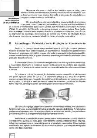 34
Metodologiae
Didáticadoensino
de Matemática
No que se refere aos conteúdos, tem havido um grande esforço para
introduzir temas da matemática atual, como fractais no ensino elementar. Mas
o desenvolvimento mais intenso tem sido a utilização de calculadoras e
computadores no ensino da matemática.
Um grande esforço internacional está na fundamentação de propostas
inovadoras, como por exemplo, as contidas nos standards do National Council
of Teachers of Mathematics, dos Estados Unidos, dos Parâmetros Curriculares Nacionais
(PCN), do Ministério de Educação e de outros similares em vários países. Essa funda-
mentação exige uma visão muito ampla da filosofia e da história da matemática, das ciências
da cognição e da psicologia, da sociologia, da política e da história da educação. Essas
são áreas de pesquisa de crescente relevância para a educação matemática.
Aprendizagem Matemática como Produção de Conhecimento
Partindo do pressuposto de que o conhecimento é produção humana, portanto
histórico e cultural, e que cada sociedade, de acordo com as necessidades postas em seu
tempo e em seu espaço geográfico, procura interpretar e apresentar soluções para proble-
mas do mundo físico e social, é que se entende a aprendizagem matemática também como
produção de conhecimento.
É comum que o ensino da matemática seja fundado em dois argumentos essenciais:
a matemática desenvolve o raciocínio lógico e está presente no cotidiano das pessoas.
Nesse sentido, a produção de conhecimentos em matemática atende a interesses utilitários
e formais.
Os primeiros indícios de construção de conhecimentos matemáticos são herança
dos povos egípcios (2500 até 320 a.C.) e babilônicos (1800 e 600 a.C.). Esses povos
usavam a matemática para resolução de problemas práticos ligados ao comércio, cálculo
de impostos, construção e medidas de terra. A resolução desses problemas era feita de
forma empírica, sem regras gerais para solução de problemas semelhantes.
Já a civilização grega, desenvolveu também a matemática utilitária, mas dedicou-se
fundamentalmente a organização formal da produção egípcia e babilônica. A matemática
ganhou uma linguagem simbólica própria, capaz de substituírem as soluções particulares
por generalizações e as experimentações pelo método dedutivo.
Infelizmente, a concepção de que o conhecimento matemático, ao contrário de outras
ciências como a química e a física, pode existir de forma abstrata, independente do empírico,
influenciou decisivamente a matemática que se ensina hoje nas escolas: O currículo de
matemática está repleto de conteúdos de alto nível de abstração que não possuem ligação
com a vida dos estudantes.
 