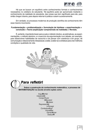 35
Há que se buscar um equilíbrio entre conhecimentos formais e conhecimentos
necessários no cotidiano do estudante. Tal equilíbrio pode ser aproximado mediante o
conhecimento da realidade do estudante, das coisas que tem significado para ele, para
então chegar à teoria, para depois retornar à prática e assim sucessivamente.
Em verdade, os processos modernos de produção científica de conhecimento têm
esse mesmo movimento:
Fundamentação » problematização » formulação de hipótese » experimentação »
conclusão » Teoria (explicação/ compreensão da realidade) » Revisão.
É, portanto, importante trazer para a aula o método indutivo, as estimativas, as experi-
mentações, o método dedutivo, e o exercício da argumentação num debate, por exemplo,
para desenvolver habilidades de raciocínio e de pensar com coerência e em grupo, de
comunicação e relacionamento interpessoal, avaliar, avaliar-se e sintetizar para criar melhores
condições e qualidade de vida.
Para refletir!Para refletir!Para refletir!Para refletir!Para refletir!
Sobre a construção do conhecimento matemático, o processo de
MATEMATIZAÇÃO na escola envolve ações como:
 