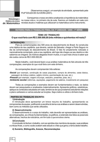36
Metodologiae
Didáticadoensino
de Matemática
Observemos a seguir, um exemplo de atividade, apresentado pela
Profª SOUZA DE OLIVEIRA (2001).
Começamos o nosso ano letivo analisando a importância da matemática
na nossa vida e, no primeiro dia de aula, fizemos um trabalho em sala com
revistas atuais e matérias que utilizavam a matemática como instrumento.
ROTEIRO PARA O TRABALHO FINAL DA 1ª UNIDADE / 2000 - 1ª SÉRIE
TEMA DO TRABALHO:
O que você faria com R$ 3.500.000,00 (três milhões e quinhentos mil reais)?
INTRODUÇÃO:
Para as comemorações dos 500 anos do descobrimento do Brasil, foi construída
uma réplica da nau capitânia, que deveria, saindo de Salvador, chegar a Porto Seguro no
dia da comemoração do descobrimento do Brasil. O fato foi amplamente noticiado e
nacionalmente comentado, pois a nau capitânia, até hoje não chegou ao seu destino e não
sabemos se chegará. Os motivos alegados foram muitos, e o que mais choca é saber que
ela custou cerca de R$ 3.500.000,00.
Neste trabalho, você deverá fazer a sua análise matemática do fato através de três
comparações, exemplos do que você faria com este dinheiro.
As comparações devem compreender três esferas:
-Social (por exemplo, construção de casas populares, compra de alimentos, cesta básica,
passagem de ônibus coletivo, salário mínimo, pavimentação de ruas, etc.);
-Pessoal (por exemplo, viagem á Europa, vestuário, presentes, jóias, etc.);
-Ambiente escolar (reformas, aquisições, pagamento de salários, investimento em pesquisa)
Todas as comparações e exemplos devem ser fundamentados e reais, os dados
devem ser pesquisados e analisados matematicamente. Apresente gráficos, estatísticas,
aplique os conteúdos estudados em sala, lembre-se de que já estamos estudando relações
e plano cartesiano e vamos estudar as funções. Seja criativo e utilize o dinheiro todo.
PARTES DO TRABALHO ESCRITO:
1)Introdução
A introdução deve apresentar um breve resumo do trabalho, apresentando os
componentes da equipe, justificando a escolha do tema e as análises a serem desenvolvidas,
bem como os métodos que serão utilizados.
2) Desenvolvimento
O desenvolvimento é o corpo do trabalho, nele deverão ser apresentadas as análises,
as comparações, as críticas fundamentadas, os gráficos, a extensão dos fatos as possíveis
alternativas, trechos de noticiários, em fim tudo o que envolve o tema.
3)Conclusão
A conclusão irá fechar o trabalho, com as opiniões dos membros da equipe, suas análises
e críticas finais, o como vocês avaliam este estudo e o fato que gerou o tema deste trabalho.
4) Sumário, Bibliografia, Anexos, Recomendações
 