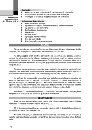 38
Metodologiae
Didáticadoensino
de Matemática
RELATO
Nesse trabalho, os estudantes fizeram a análise matemática do fato através de três
comparações, exemplos do que poderia ter sido feito com o dinheiro.
As comparações foram em três esferas: Social (construção de casas populares,
compra de alimentos, cesta básica, passagem de ônibus coletivo, salário mínimo,
pavimentação de ruas, etc.); Pessoal (viagem à Europa, vestuário, presentes, jóias, etc.);
Ambiente da escola (reformas, aquisições, pagamento de salários, investimento em
pesquisa, etc.).
Todas as comparações e os exemplos foram reais e fundamentados, os dados foram
pesquisados e analisados matematicamente apresentando gráficos, estatísticas, aplicando
os conteúdos estudados em sala com criatividade para utilizar o dinheiro todo.
As esferas de comparação propostas pelo trabalho possibilitaram a análise de
aspectos diversos como, por exemplo, construção de casas populares; investimento na
área de educação, inclusive no próprio CEFET-BA; investimentos na área da saúde;
aquisição de gêneros alimentícios para população de baixa renda, construção de creches
e investimentos pessoais como, por exemplo, viagens de lazer ou de estudo.
O método do seminário possibilitou o intercâmbio de informações, a visão global
das pesquisas realizadas e a avaliação qualitativa do trabalho.
OBSERVAÇÕES
Esse trabalho foi realizado com as turmas 06 e 08 do Ensino Médio do CEFET-BA
no final da 1ª unidade de ensino no ano letivo de 2000.
65 % dos estudantes obtiveram pontuação máxima, e 20 % dos trabalhos obtiveram
pontuação acima de 70% do valor total.
Na auto avaliação, os estudantes expressaram-se satisfeitos por ter realizado o
trabalho e conscientes da aplicação e importância da matemática na análise crítica de fatos
reais.
Avaliação:
1. Acompanhamento (através de ficha) da execução da tarefa;
2. Cumprimento aos indicadores e critérios de avaliação;
3. Avaliação cooperativa da apresentação em seminário.
Indicadores de Avaliação:
1. Pontualidade na entrega;
2. Apresentação escrita, contendo todas as partes solicitadas;
3. Apresentação em seminário;
4. Profundidade da pesquisa;
5. Coerência;
6. Análise crítica;
7. Aplicação da matemática;
8. Uso da criatividade;
9. Uso de uma linguagem adequada.
 