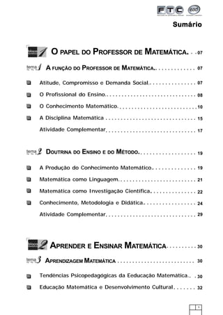 3
SumárioSumárioSumárioSumárioSumário
O PAPEL DO PROFESSOR DE MATEMÁTICA. 07
07
07
08
10
19
19
○ ○ ○ ○ ○ ○ ○ ○ ○ ○ ○ ○ ○ ○
○ ○ ○ ○ ○ ○ ○ ○ ○ ○ ○ ○ ○ ○ ○ ○ ○ ○ ○ ○ ○ ○ ○ ○ ○ ○ ○ ○ ○ ○
○ ○ ○ ○ ○ ○ ○ ○ ○ ○ ○ ○ ○ ○ ○ ○ ○ ○ ○ ○ ○ ○ ○ ○ ○ ○
○ ○ ○ ○ ○ ○ ○ ○ ○ ○ ○ ○ ○ ○ ○ ○ ○ ○
○ ○ ○ ○ ○ ○ ○ ○ ○ ○ ○ ○ ○ ○
○ ○ ○ ○ ○ ○ ○ ○ ○ ○ ○ ○ ○ ○ ○
○ ○ ○ ○ ○ ○ ○ ○ ○ ○ ○ ○ ○ ○ ○
22
21○ ○ ○ ○ ○ ○ ○ ○ ○ ○ ○ ○ ○ ○ ○ ○ ○ ○ ○ ○ ○ ○ ○ ○ ○
15○ ○ ○ ○ ○ ○ ○ ○ ○ ○ ○ ○ ○ ○ ○ ○ ○ ○ ○ ○ ○ ○ ○ ○ ○ ○ ○ ○ ○ ○
○ ○ ○ ○ ○ ○ ○ ○ ○ ○ ○ ○ ○ ○ ○ ○ ○
24
17○ ○ ○ ○ ○ ○ ○ ○ ○ ○ ○ ○ ○ ○ ○ ○ ○ ○ ○ ○ ○ ○ ○ ○ ○ ○ ○ ○ ○ ○
29○ ○ ○ ○ ○ ○ ○ ○ ○ ○ ○ ○ ○ ○ ○ ○ ○ ○ ○ ○ ○ ○ ○ ○ ○ ○ ○ ○ ○ ○
○ ○ ○
A FUNÇÃO DO PROFESSOR DE MATEMÁTICA.
Atitude, Compromisso e Demanda Social.
O Profissional do Ensino.
O Conhecimento Matemático.
A Disciplina Matemática
Atividade Complementar
DOUTRINA DO ENSINO E DO MÉTODO.
A Produção do Conhecimento Matemático.
Matemática como Linguagem.
Matemática como Investigação Científica.
Conhecimento, Metodologia e Didática.
Atividade Complementar
APRENDER E ENSINAR MATEMÁTICA 30
30○ ○ ○ ○ ○ ○ ○ ○ ○ ○ ○ ○ ○ ○ ○ ○ ○ ○ ○ ○ ○ ○ ○ ○ ○ ○ ○
○ ○ ○ ○ ○ ○ ○ ○ ○ ○ ○
APRENDIZAGEM MATEMÁTICA
Tendências Psicopedagógicas da Eeducação Matemática.
Educação Matemática e Desenvolvimento Cultural
○ ○
30
○ ○ ○ ○ ○ ○ ○ 32
 