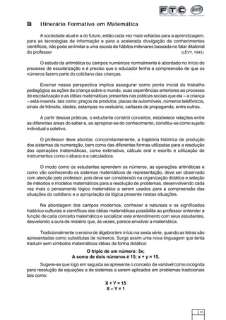39
Itinerário Formativo em Matemática
A sociedade atual e a do futuro, estão cada vez mais voltadas para a aprendizagem,
para as tecnologias de informação e para a acelerada divulgação de conhecimentos
científicos, não pode se limitar a uma escola de hábitos milenares baseada no falar ditatorial
do professor (LÉVY, 1993).
O estudo da aritmética ou campos numéricos normalmente é abordado no início do
processo de escolarização e é preciso que o educador tenha a compreensão de que os
números fazem parte do cotidiano das crianças.
Ensinar nessa perspectiva implica assegurar como ponto inicial do trabalho
pedagógico as ações da criança sobre o mundo, suas experiências anteriores ao processo
de escolarização e as idéias matemáticas presentes nas práticas sociais que ela – a criança
– está inserida, tais como: preços de produtos, placas de automóveis, números telefônicos,
sinais de trânsito, idades, estampas no vestuário, cartazes de propaganda, entre outras.
A partir dessas práticas, o estudante constrói conceitos, estabelece relações entre
as diferentes áreas do saber e, ao apropriar-se do conhecimento, constitui-se como sujeito
individual e coletivo.
O professor deve abordar, concomitantemente, a trajetória histórica de produção
dos sistemas de numeração, bem como das diferentes formas utilizadas para a resolução
das operações matemáticas, como estimativa, cálculo oral e escrito e utilização de
instrumentos como o ábaco e a calculadora.
O modo como os estudantes aprendem os números, as operações aritméticas e
como vão conhecendo os sistemas matemáticos de representação, deve ser observado
com atenção pelo professor, pois deve ser considerado na organização didática e seleção
de métodos e modelos matemáticos para a resolução de problemas, desenvolvendo cada
vez mais o pensamento lógico matemático a serem usados para a compreensão das
situações do cotidiano e a apropriação da lógica presente nestas situações.
Na abordagem dos campos modernos, conhecer a natureza e os significados
histórico-culturais e científicos das idéias matemáticas possibilita ao professor entender a
função de cada conceito matemático e socializar este entendimento com seus estudantes,
desvelando a aura de mistério que, às vezes, parece envolver a matemática.
Tradicionalmente o ensino de álgebra tem início na sexta série, quando as letras são
apresentadas como substitutas de números. Surge assim uma nova linguagem que tenta
traduzir sem símbolos matemáticos idéias da forma didática:
O triplo de um número: 3x;
A soma de dois números é 15; x + y = 15.
Sugere-se que logo em seguida se apresente o conceito de variável como incógnita
para resolução de equações e de sistemas a serem aplicados em problemas tradicionais
tais como:
X + Y = 15
X – Y = 1
 