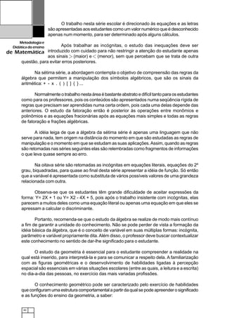 40
Metodologiae
Didáticadoensino
de Matemática
O trabalho nesta série escolar é direcionado às equações e as letras
são apresentadas aos estudantes como um valor numérico que é desconhecido
apenas num momento, para ser determinado após alguns cálculos.
Após trabalhar as incógnitas, o estudo das inequações deve ser
introduzido com cuidado para não restringir a atenção do estudante apenas
aos sinais (maior) e (menor), sem que percebam que se trata de outra
questão, para evitar erros posteriores.
Na sétima série, a abordagem contempla o objetivo de compreensão das regras da
álgebra que permitem a manipulação dos símbolos algébricos, que são os sinais da
aritmética: + - x . ( ) [ ] { } ...
Normalmente o trabalho nesta área é bastante abstrato e difícil tanto para os estudantes
como para os professores, pois os conteúdos são apresentados numa seqüência rígida de
regras que precisam ser aprendidas numa certa ordem, pois cada uma delas depende das
anteriores. O estudo da fatoração então é posterior às operações entre monômios e
polinômios e as equações fracionárias após as equações mais simples e todas as regras
de fatoração e frações algébricas.
A idéia leiga de que a álgebra da sétima série é apenas uma linguagem que não
serve para nada, tem origem na distância do momento em que são estudadas as regras de
manipulação e o momento em que se estudam as suas aplicações.Assim, quando as regras
são retomadas nas séries seguintes elas são relembradas como fragmentos de informações
o que leva quase sempre ao erro.
Na oitava série são retomadas as incógnitas em equações literais, equações do 2º
grau, biquadradas, para quase ao final desta série apresentar a idéia de função. Só então
que a variável é apresentada como substituta de vários possíveis valores de uma grandeza
relacionada com outra.
Observa-se que os estudantes têm grande dificuldade de aceitar expressões da
forma: Y= 2X + 1 ou Y= X2 - 4X + 5, pois após o trabalho insistente com incógnitas, elas
parecem a muitos deles como uma equação literal ou apenas uma equação em que eles se
apressam a calcular o discriminante.
Portanto, recomenda-se que o estudo da álgebra se realize de modo mais contínuo
a fim de garantir a unidade do conhecimento. Não se pode perder de vista a formação da
idéia básica da álgebra, que é o conceito de variável em suas múltiplas formas: incógnita,
parâmetro e variável propriamente dita.Além disso, o professor deve buscar contextualizar
este conhecimento no sentido de dar-lhe significado para o estudante.
O estudo da geometria é essencial para o estudante compreender a realidade na
qual está inserido, para interpretá-la e para se comunicar a respeito dela. A familiarização
com as figuras geométricas e o desenvolvimento de habilidades ligadas à percepção
espacial são essenciais em várias situações escolares (entre as quais, a leitura e a escrita)
no dia-a-dia das pessoas, no exercício das mais variadas profissões.
O conhecimento geométrico pode ser caracterizado pelo exercício de habilidades
que configuram uma estrutura comportamental a partir da qual se pode apreender o significado
e as funções do ensino da geometria, a saber:
 