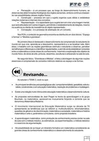 41
• Percepção – é um processo que, ao longo do desenvolvimento humano, se
distancia das determinações fisiológicas dos órgãos sensoriais, embora continue a basear-
se nas possibilidades desses órgãos físicos;
• Construção – processo em que o sujeito organiza suas idéias e estabelece
relações (externas e internas) dos conceitos;
• Representação – é a capacidade que o sujeito tem em criar uma imagem mental,
que será articulada com outras imagens, permitindo o restabelecimento de relações, mesmo
na ausência ou diante da inexistência do objeto representado;
• Concepção – é o processo de abstração de um conceito.
Nos PCN, o conteúdo da geometria encontra-se distribuído em dois blocos: “Espaço
e formas” e “Medida e grandeza”.
No primeiro bloco é destacado o desenvolvimento da compreensão do estudante do
mundo em que vive, aprende-se a descrevê-lo, representá-lo e a se localizar nele. Além
disso, o trabalho com as noções geométricas estimula o estudante a observar, perceber
semelhanças e diferenças e a identificar regularidades, e permite ainda estabelecer conexões
entre a matemática e outras áreas do conhecimento, inserindo a exploração dos objetos do
mundo físico, de obras de arte, pinturas, desenhos, esculturas e artesanato na sala de aula.
No segundo bloco, “Grandezas e Médias”, é feita a abordagem de algumas noções
essenciais à compreensão de conceitos métricos relativos ao espaço e às formas.
Ao estudar o TEMA 3, você viu que:
• As principais tendências psicopedagógicas são: comportamentalista; gestaltista; estrutu-
ralista; construtivista; e em educação matemática, resolução de problemas e modelagem.
• Existe uma relação muito íntima entre educação matemática e desenvolvimento cultural.
• As propostas estruturalistas de Jean Piaget na teoria da aprendizagem e do grupo
Bourbaki, na matemática, apoiavam-se mutuamente forjando a corrente que se
denominou Matemática Moderna.
• O movimento internacional da Educação Matemática surge na década de 70
apresentando as tendências que se referem a: multiculturalismo; etnomatemática;
questões de gênero e de discriminação; matemática e sociedade; matemática e história
matemática e arte e; parâmetros curriculares, como proposta brasileira.
• A aprendizagem matemática como produção de conhecimento precisa contar na sala
de aula com o método indutivo, as estimativas, as experimentações, o método dedutivo
e o exercício da argumentação.
• Há possibilidade de se traçar um itinerário formativo em matemática considerando as
grandes áreas do conhecimento matemático e o desenvolvimento do estudante.
Revisando...Revisando...Revisando...Revisando...Revisando...
 