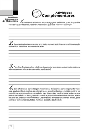 42
Metodologiae
Didáticadoensino
de Matemática
1.....Dentre as tendências psicopedagógicas apontadas, quais as que você
considera que estão mais presentes nas escolas que você conhece? Justifique.
AtividadesAtividadesAtividadesAtividadesAtividades
ComplementaresComplementaresComplementaresComplementaresComplementares
2.....Algumas tendências podem ser apontadas no movimento internacional de educação
matemática. Identifique as mais destacadas.
3.....Para fixar: Quais as outras três áreas de pesquisa apontadas aqui como de crescente
relevância para a educação matemática atualmente?
4.....Em referência à aprendizagem matemática, destacamos como importante trazer
para a aula o método indutivo, as estimativas, as experimentações, o método dedutivo e o
exercício da argumentação em um debate, para desenvolver habilidades de raciocínio e de
pensar com coerência e em grupo, de comunicação e relacionamento interpessoal, avaliar
e avaliar-se, sintetizar conhecimentos. Cite uma outra atividade que, como o debate, pode
promover os mesmos resultados. Justifique a escolha da atividade.
 