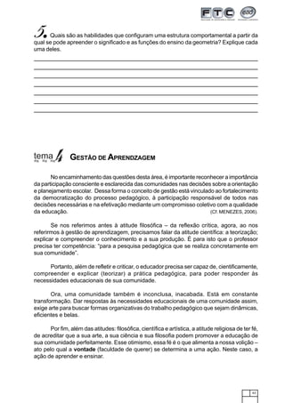 43
5.....Quais são as habilidades que configuram uma estrutura comportamental a partir da
qual se pode apreender o significado e as funções do ensino da geometria? Explique cada
uma deles.
No encaminhamento das questões desta área, é importante reconhecer a importância
da participação consciente e esclarecida das comunidades nas decisões sobre a orientação
e planejamento escolar. Dessa forma o conceito de gestão está vinculado ao fortalecimento
da democratização do processo pedagógico, à participação responsável de todos nas
decisões necessárias e na efetivação mediante um compromisso coletivo com a qualidade
da educação. (Cf. MENEZES, 2006).
Se nos referimos antes à atitude filosófica – da reflexão crítica, agora, ao nos
referirmos à gestão de aprendizagem, precisamos falar da atitude científica: a teorização;
explicar e compreender o conhecimento e a sua produção. É para isto que o professor
precisa ter competência: “para a pesquisa pedagógica que se realiza concretamente em
sua comunidade”.
Portanto, além de refletir e criticar, o educador precisa ser capaz de, cientificamente,
compreender e explicar (teorizar) a prática pedagógica, para poder responder às
necessidades educacionais de sua comunidade.
Ora, uma comunidade também é inconclusa, inacabada. Está em constante
transformação. Dar respostas às necessidades educacionais de uma comunidade assim,
exige arte para buscar formas organizativas do trabalho pedagógico que sejam dinâmicas,
eficientes e belas.
Por fim, além das atitudes: filosófica, científica e artística, a atitude religiosa de ter fé,
de acreditar que a sua arte, a sua ciência e sua filosofia podem promover a educação de
sua comunidade perfeitamente. Esse otimismo, essa fé é o que alimenta a nossa volição –
ato pelo qual a vontade (faculdade de querer) se determina a uma ação. Neste caso, a
ação de aprender e ensinar.
GESTÃO DE APRENDZAGEM
 
