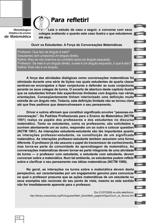 44
Metodologiae
Didáticadoensino
de Matemática
Para refletir!Para refletir!Para refletir!Para refletir!Para refletir!
Leia o estudo de caso a seguir, e converse com seus
colegas avaliando o quanto este caso ilustra o que estudamos
até aqui.
Professor: Que tipo de ângulo é este?
Estudantes: [em uníssono] Um ângulo direito.
Kathie: Mas se nós virarmos ao contrário seria um ângulo esquerdo.
Professor: Se este é um ângulo direito, e este é um ângulo esquerdo, o que é isto?
Kathie: Este não é um ângulo.
A força das atividades dialógicas como conversações matemáticas foi
otimizada durante uma série de lições nas quais estudantes da quarta classe
sentiram-se encorajados a fazer conjecturas e defender as suas conjecturas
perante os seus colegas de turma. O excerto de abertura deste capítulo ilustra
que os estudantes tinham tido experiências limitadas com ângulos nas várias
orientações. Conseqüentemente tinham interiorizado uma definição muito
estreita de um ângulo reto. Todavia, esta definição limitada não se tornou clara
até que lhes pedimos que desenvolvessem o seu pensamento.
Driver e outros afirmam que constituir significado envolve “pessoas-na-
conversação”. Os Padrões Profissionais para o Ensino da Matemática (NCTM
1991) realça os papéis dos professores e dos estudantes no discurso
matemático. Tanto os estudantes, como os professores, são solicitados a
ouvirem atentamente um ao outro, responder um ao outro e colocar questões
(NCTM 1991). As interações estudante-estudante são tão importantes quanto
as interações professor-estudante, na constituição de um significado
matemático. As interações professor-estudante também assumem uma forma
diferente. O professor já não assume o papel do transmissor de conhecimento,
mas torna-se parte da comunidade da aprendizagem de matemática. As
conversações matemáticas devem tornar-se parte integrante de uma atividade
da turma — o professor com estudante, e estudante com estudante, devem
conversar sobre a matemática. Num tal ambiente, os estudantes podem refletir
sobre e clarificar o seu pensamento nas idéias matemáticas (NCTM 1989).
No geral, as interações na turma sobre a matemática devem desta
perspectiva, ser caracterizadas por um engajamento genuíno para comunicar
no qual o professor presume que as ações matemáticas de um estudante ou
seus exemplos são racionais do seu ponto de vista, mesmo se este sentido
não for imediatamente aparente para o professor.
Em 21/07/2006 no sítio eletrônico:
http://library.unescoiicba.org/Portuguese/Math_Serie/Math_pages/Artigos/Ouvir_os_Alunos.htm
Ouvir os Estudantes: A Força de Conversações Matemáticas
 