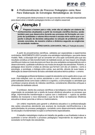 45
AtençãoAtençãoAtençãoAtençãoAtenção !!!!!
A Profissionalização do Processo Pedagógico como Base
Para Elaboração de Estratégias Metodológicas de Ensino
Um pressuposto deste processo é o de que a escola como instituição especializada
para desenvolver o trabalho pedagógico tende a um objetivo essencial:
Preparar o homem para a vida, onde não só adquire um sistema de
conhecimentos atualizados a partir da revolução científica técnica, senão
também para que desenvolva durante seu processo de formação um con-
junto de qualidades e valores ético-morais e sociais entre outros que o ca-
pacite à adoção de decisões adequadas na solução de problemas profis-
sionais concretos, de maneira criativa e dinâmica segundo as exigências
da sociedade moderna.
(PÉREZ GARCÍA;LEON GARCÍA, 1998, p.5. Tradução do autor).
A partir de procedimentos científicos, validados por especialistas e experimentos
controlados, NASCIMENTO (2001) propõe uma estratégia metodológica, que parte desse
modelo. Nele, a educação tem que se converter em uma ação consciente para que seu
resultado constitua um fato transformador da realidade social, por isso requer uma direção
científica em todos os níveis de ensino em favor de uma verdadeira correspondência com o
desenvolvimento, qualidade e eficiência nos modos de atuação dos estudantes. Portanto, a
pedagogia deve recorrer a todas as ciências que formam com ela um sistema – como a
psicologia, a sociologia, a biologia entre outras, que permite, através de suas bases, a
efetivação do desenvolvimento de toda a atividade educativa teórico-prática – o ensino.
A pedagogia profissional destaca o papel do estudante como sujeito ativo e que, em
suas inter-relações com os outros estudantes e com o professor, desenvolve suas
potencialidades tendo como base o afetivo e o cognitivo, a comunicação e a atividade que
o professor propicia através de métodos científicos, considerando diferentes enfoques e
dimensões da realidade cultural.
O professor, diante dos avanços científicos e tecnológicos e das novas formas de
organização da sociedade tem a tarefa de buscar eficiência educativa no processo que
dirige, imprimindo-lhe transformação e ruptura com o tradicional — ruptura no sentido
dialético de incorporar o novo retomando o que há de melhor no tradicional. Eficiência
educativa é deixar para trás a rotina e o tradicionalismo.
Um critério importante para garantir a eficiência educativa é a profissionalização
das ações educativas atendendo aos avanços da revolução científica/técnica e às
particularidades do processo pedagógico, concebido como desenvolvimento sistemático
da educação e fundamentado na ação e conhecimento especializados.
O trabalho metodológico implica em trabalho de gestão e sua finalidade é elevar a
qualidade e tornar eficiente o processo pedagógico respondendo às exigências da
sociedade na formação dos estudantes.
 