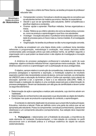 46
Metodologiae
Didáticadoensino
de Matemática
As tarefas se encadeiam em uma lógica direta onde o professor toma decisões
referentes à programação, metodologia e avaliação, mas essas decisões estão
condicionadas pela concepção prévia que este professor tenha, se perfilam segundo a
organização com a qual podem se desenvolver e são objetos de investigação e inovação
permanente.
A dinâmica do processo pedagógico profissional é estudada a partir de suas
categorias objetivo-conteúdo-métodos-formas organizativas-meios-avaliação. Sob esta
dinâmica está o ensino e a aprendizagem com a participação de seus protagonistas.
O objetivo, sempre relativo à construção de competências, é elemento orientador do
processo pedagógico e representa a aspiração, a modelação subjetiva do resultado
esperado e partem das necessidades sociais da época, como por exemplo, as orientações
da UNESCO para a educação da América Latina e Caribe que apontam como pilares da
educação: aprender a ser, a aprender, a fazer e a se relacionar (DELORS, 1998). A
determinação e realização do objetivo é uma condição essencial para a determinação do
processo pedagógico. Devem ser declarados com alto grau de cientificidade e devem conter
os seguintes elementos:
• Determinação da ação e operações a realizar pelo estudante, cujo domínio advém em
habilidade;
• Determinação do conhecimento à ele associado e que dá precisão ao objeto de trabalho;
• Condições nas quais se produzirá a apropriação do conteúdo, a aprendizagem.
O conteúdo é o elemento objetivador do processo que cumpre três funções principais:
Educativa, instrutiva e laboral. Pode ser definido como uma parte da cultura que vai ser
apropriada pelo estudante. Possui os componentes: conceitual (conhecimento), operacional
(destrezas) e um componente educativo (comportamento). Sua seleção deve responder
aos critérios:
1. Pedagógicos – relacionados com a finalidade da educação, a importância de
cada elemento do conteúdo (fundamentação), a inter-relação do conteúdo no perfil
educacional com a atividade prática e o enfoque sistêmico do objeto de estudo
(sistematicidade);
Segundo o critério de Pérez Garcia, as tarefas principais do professor/
educador são:
• Compreender o ensino: Conceituar a docência segundo os conceitos que
os estudantes tenham da matéria que ensina. Atender às expectativas.
• Decidir o que vai ser aprendido pelo estudante. Definir competências e
planificar objetivos e conteúdos.
• Ensinar -ajudar a aprender: Planificar métodos, formas organizativas e
meios.
• Avaliar: Refere-se ao critério valorativo de como se desenvolveu o proces-
so, como se produziu a aprendizagem e que ficou nos estudantes.
• Investigar - inovação educativa: O professor toma decisões sobre a quali-
dade do processo para um futuro mais ou menos imediato. É a investigação
em ação.
• Organização:As tarefas do professor se dão numa organização concreta.
 