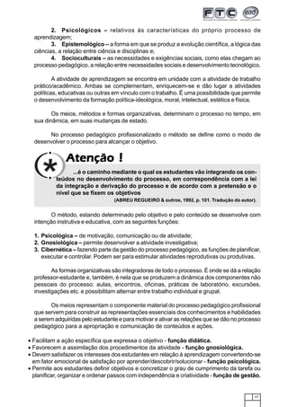 47
AtençãoAtençãoAtençãoAtençãoAtenção !!!!!
2. Psicológicos – relativos às características do próprio processo de
aprendizagem;
3. Epistemológico – a forma em que se produz a evolução científica, a lógica das
ciências, a relação entre ciência e disciplinas e;
4. Socioculturais – as necessidades e exigências sociais, como elas chegam ao
processo pedagógico, a relação entre necessidades sociais e desenvolvimento tecnológico.
A atividade de aprendizagem se encontra em unidade com a atividade de trabalho
prático/acadêmico. Ambas se complementam, enriquecem-se e dão lugar a atividades
políticas, educativas ou outras em vínculo com o trabalho. É uma possibilidade que permite
o desenvolvimento da formação política-ideológica, moral, intelectual, estética e física.
Os meios, métodos e formas organizativas, determinam o processo no tempo, em
sua dinâmica, em suas mudanças de estado.
No processo pedagógico profissionalizado o método se define como o modo de
desenvolver o processo para alcançar o objetivo.
...é o caminho mediante o qual os estudantes vão integrando os con-
teúdos no desenvolvimento do processo, em correspondência com a lei
da integração e derivação do processo e de acordo com a pretensão e o
nível que se fixem os objetivos
(ABREU REGUEIRO & outros, 1992, p. 101. Tradução do autor).
O método, estando determinado pelo objetivo e pelo conteúdo se desenvolve com
intenção instrutiva e educativa, com as seguintes funções:
1. Psicológica – de motivação, comunicação ou de atividade;
2. Gnosiológica – permite desenvolver a atividade investigativa;
3. Cibernética – fazendo parte da gestão do processo pedagógico, as funções de planificar,
executar e controlar. Podem ser para estimular atividades reprodutivas ou produtivas.
As formas organizativas são integradoras de todo o processo. É onde se dá a relação
professor-estudante e, também, é nela que se produzem a dinâmica dos componentes não
pessoais do processo: aulas, encontros, oficinas, práticas de laboratório, excursões,
investigações etc. e possibilitam alternar entre trabalho individual e grupal.
Os meios representam o componente material do processo pedagógico profissional
que servem para construir as representações essenciais dos conhecimentos e habilidades
a serem adquiridas pelo estudante e para motivar e ativar as relações que se dão no processo
pedagógico para a apropriação e comunicação de conteúdos e ações.
• Facilitam a ação específica que expressa o objetivo - função didática.
• Favorecem a assimilação dos procedimentos da atividade - função gnosiológica.
• Devem satisfazer os interesses dos estudantes em relação à aprendizagem convertendo-se
em fator emocional de satisfação por aprender/descobrir/solucionar - função psicológica.
• Permite aos estudantes definir objetivos e concretizar o grau de cumprimento da tarefa ou
planificar, organizar e ordenar passos com independência e criatividade - função de gestão.
 