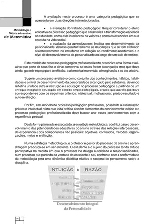 48
Metodologiae
Didáticadoensino
de Matemática
Este modelo de processo pedagógico profissionalizado preconiza uma forma avali-
ativa que parte de seus fins e deve comprovar se estes foram alcançados, mas que deve
ainda, garantir espaço para a reflexão, a alternativa imprevista, a imaginação e ao ato criativo.
Sugere um processo avaliativo como conjunto dos conhecimentos, hábitos, habili-
dades e o nível de desenvolvimento da personalidade alcançado pelo estudante, devendo
refletir a unidade entre a instrução e a educação no processo pedagógico e, partindo de um
enfoque integral da educação em sentido amplo pedagógico, propõe que a avaliação deve
corresponder-se com os seguintes critérios: intelectual, motivacional, prático-resultado e
auto-avaliação.
Por fim, este modelo de processo pedagógico profissional, possibilita a assimilação
prática e intelectual, visto que toda prática contém elementos do conhecimento teórico e o
processo pedagógico profissionalizado deve buscar unir esses conhecimentos com a
experiência pessoal.
Desta forma planejada e executada, a estratégia metodológica, contribui para o desen-
volvimento das potencialidades educativas do ensino através das relações interpessoais,
da experiência e dos componentes não pessoais: objetivos, conteúdos, métodos, organi-
zações, meios e avaliação.
Numa estratégia metodológica, o professor é gestor do processo de ensino e apren-
dizagem preocupa-se em ser eficiente. O estudante é o sujeito do processo tendo atitude
participativa na medida em que o professor lhe delega autoridade e responsabilidades,
num processo que partindo da vontade do estudante e seu confronto com a conformidade
da metodologia gera uma dinâmica dialética intuitiva e racional do pensamento sobre a
disciplina.
A avaliação neste processo é uma categoria pedagógica que se
apresenta em duas direções interrelacionadas:
• a avaliação do trabalho pedagógico: Requer considerar o efeito
educativo do processo pedagógico que caracteriza a transformação esperada
no estudante, como este interiorizou os valores e como os exterioriza em sua
conduta na vida social.
• a avaliação da aprendizagem: Implica em desenvolvimento da
personalidade. Analisa qualitativamente as mudanças que se tem efetuado
sistematicamente no estudante em relação ao rendimento acadêmico e o
nível de desenvolvimento da personalidade ao longo de um ciclo de ensino.
 