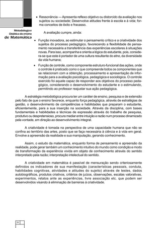 50
Metodologiae
Didáticadoensino
de Matemática
• Ressonância — Apresenta reflexo objetivo ou distorcido da avaliação nos
sujeitos ou sociedade; Desenvolve atitudes frente à escola e à vida; for-
ma conceitos de êxito e fracasso.
A avaliação cumpre, ainda:
• Função inovadora, ao estimular o pensamento crítico e a criatividade dos
sujeitos do processo pedagógico, favorecendo a flexibilidade de pensa-
mento necessária a transferência das experiências escolares à situações
novas. Para isso, acompanha e orienta a lógica do estudante, pois, conside-
ra-se que este é portador de uma cultura resultante do etno, da diversidade
da vida humana;
• Função de controle, como componente estruturo-funcional das ações, onde
o controle é praticado como o que compreende todos os componentes que
se relacionam com a obtenção, processamento e apresentação de infor-
mação para a avaliação psicológica, pedagógica e sociológica. O controle
exercido foi aquele capaz de responder aos objetivos do processo peda-
gógico, considerando o desenvolvimento do estudante e o estimulando,
permitindo ao professor reajustar sua ação pedagógica.
A estratégia metodológica procura ter um caráter de ensino, pesquisa e de extensão
pelo fato de que o ensino favorece, enquanto força pedagógica, através de estratégias de
gestão, o desenvolvimento de competências e habilidades que preparam o estudante,
eficientemente, para a sua inserção na sociedade. Através da disciplina, com bases
fundamentais e habilidades e técnicas de expressão através do trabalho de pesquisa,
produtivo ou despretensioso, procura mediar entre intuição e razão num processo dinamizado
pela vontade, em direção ao desenvolvimento integral.
A criatividade é tomada na perspectiva de uma capacidade humana que não se
confina ao território das artes, posto que se faça necessária à ciência e à vida em geral.
Envolve a apreensão da realidade e sua manipulação, gerando conhecimento.
Assim, o estudo da matemática, enquanto forma de pensamento e apreensão da
realidade, pode gerar também um conhecimento intuitivo do mundo como condição e modo
de transformação da experiência vivida em objeto de conhecimento através do sentido
interpretado pela razão; interpretação intelectual do sentido.
A criatividade em matemática é passível de mensuração sendo criteriosamente
definidos os indicadores de sua manifestação (características pessoais, conduta,
habilidades cognitivas, atividades e atitudes do sujeito) através de testes, dados
autobiográficos, produtos criativos, critérios de juízos, observações, escalas valorativas,
experimentos, relatos ante as experiências, livre associação etc. que podem ser
desenvolvidos visando à eliminação de barreiras à criatividade.
 