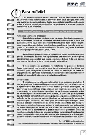 51
Para refletir!Para refletir!Para refletir!Para refletir!Para refletir!
Leia a continuação do estudo de caso, Ouvir os Estudantes: A Força
de Conversações Matemáticas, e converse com seus colegas, mais uma
vez, avaliando o quanto este caso ilustra o que estudamos até aqui. Comente
sobre a atitude investigativa/científica do professor e a forma como ele
desenvolve suas reflexões.
Ouvir os Estudantes: A Força de Conversações Matemáticas
Reflexões sobre este processo:
Descobri que estava excitado, mas cansado, depois dessas conver-
sas. Se quisesse facilitar as conversas e deixar os estudantes ir onde nós
queríamos, devia ouvir o que eles realmente estavam a dizer, inferir o signifi-
cado matemático que tinham construído nessa altura e formular uma per-
gunta ou encorajar os outros estudantes a fazerem perguntas. Precisava
de uma “perspectiva bivaque”. (ABL 1993).
À medida em que eu ia revendo o processo, o meu entendimento pró-
prio da matemática estava a ruir rapidamente. Era inevitável. Eu não podia
compreender as conexões que esses estudantes tinham feito sem pensar
nos termos da minha própria compreensão matemática.
O meu papel como professor foi redefinido no processo. Embora
fosse responsável por encontrar uma tarefa matemática rica, tinha que
trabalhar para renegociar a cultura da turma da assunção de vezes ao
engajamento na conversa matemática. Acreditava que tinha cumprido com
esta tarefa quando já não estava envolvido no diálogo.
Conclusões:
O engajamento no diálogo matemático é um processo evolutivo. O
tom e a qualidade do nosso diálogo mudam na medida em que nós mudamos
e aprendemos dos estudantes e das nossas próprias interações. As
conversas matemáticas proporcionam um instrumento para medir o
crescimento no entendimento, permitem os participantes aprender sobre
as construções matemáticas dos outros, e dão aos participantes
oportunidades para refletirem na sua própria compreensão matemática. A
seleção de tarefas apropriadas e técnicas de colocação de perguntas
utilizadas pelo professor, são vitais para esta abordagem dialógica. Além
disso, o estabelecimento físico da turma afeita a qualidade dos diálogos.
Nas conversas descritas neste artigo, o posicionamento dos estudantes
de forma a que possam ver-se uns aos outros, encorajaram diálogos mais
ricos entre eles e aumentaram a probabilidade de o professor tornar-se
membro, ao invés de líder, de uma comunidade matemática. Os estudantes
dessa comunidade começaram a formar um relacionamento acadêmico, pelo
qual desafiavam, criavam modelos e reconstruíam as idéias uns dos outros.
Em 21/07/2006 no sítio eletrônico:
http://library.unescoiicba.org/Portuguese/Math_Serie/Math_pages/Artigos/Ouvir_os_Alunos.htm
 