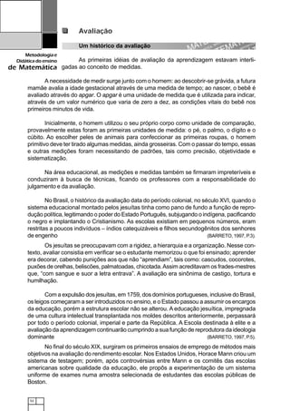 52
Metodologiae
Didáticadoensino
de Matemática
Avaliação
Um histórico da avaliação
As primeiras idéias de avaliação da aprendizagem estavam interli-
gadas ao conceito de medidas.
A necessidade de medir surge junto com o homem: ao descobrir-se grávida, a futura
mamãe avalia a idade gestacional através de uma medida de tempo; ao nascer, o bebê é
avaliado através do apgar. O apgar é uma unidade de medida que é utilizada para indicar,
através de um valor numérico que varia de zero a dez, as condições vitais do bebê nos
primeiros minutos de vida.
Inicialmente, o homem utilizou o seu próprio corpo como unidade de comparação,
provavelmente estas foram as primeiras unidades de medida: o pé, o palmo, o dígito e o
cúbito. Ao escolher peles de animais para confeccionar as primeiras roupas, o homem
primitivo deve ter tirado algumas medidas, ainda grosseiras. Com o passar do tempo, essas
e outras medições foram necessitando de padrões, tais como precisão, objetividade e
sistematização.
Na área educacional, as medições e medidas também se firmaram impreteríveis e
conduziram à busca de técnicas, ficando os professores com a responsabilidade do
julgamento e da avaliação.
No Brasil, o histórico da avaliação data do período colonial, no século XVI, quando o
sistema educacional montado pelos jesuítas tinha como pano de fundo a função de repro-
dução política, legitimando o poder do Estado Português, subjugando o indígena, pacificando
o negro e implantando o Cristianismo. As escolas existiam em pequenos números, eram
restritas a poucos indivíduos – índios catequizáveis e filhos secundogênitos dos senhores
de engenho (BARRETO, 1997, P.3).
Os jesuítas se preocupavam com a rigidez, a hierarquia e a organização. Nesse con-
texto, avaliar consistia em verificar se o estudante memorizou o que foi ensinado; aprender
era decorar, cabendo punições aos que não “aprendiam”, tais como: cascudos, cocorotes,
puxões de orelhas, beliscões, palmatoadas, chicotada.Assim acreditavam os frades-mestres
que, “com sangue e suor a letra entrava”. A avaliação era sinônima de castigo, tortura e
humilhação.
Com a expulsão dos jesuítas, em 1759, dos domínios portugueses, inclusive do Brasil,
os leigos começaram a ser introduzidos no ensino, e o Estado passou a assumir os encargos
da educação, porém a estrutura escolar não se alterou. A educação jesuítica, impregnada
de uma cultura intelectual transplantada nos moldes descritos anteriormente, perpassará
por todo o período colonial, imperial e parte da República. A Escola destinada à elite e a
avaliação da aprendizagem continuarão cumprindo a sua função de reprodutora da ideologia
dominante (BARRETO, 1997, P.5).
No final do século XIX, surgiram os primeiros ensaios de emprego de métodos mais
objetivos na avaliação do rendimento escolar. Nos Estados Unidos, Horace Mann criou um
sistema de testagem; porém, após controvérsias entre Mann e os comitês das escolas
americanas sobre qualidade da educação, ele propôs a experimentação de um sistema
uniforme de exames numa amostra selecionada de estudantes das escolas públicas de
Boston.
 