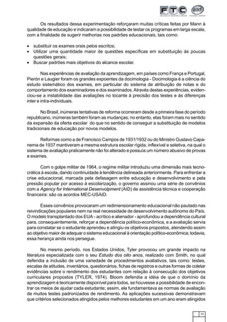 53
Os resultados dessa experimentação reforçaram muitas críticas feitas por Mann à
qualidade de educação e indicaram a possibilidade de testar os programas em larga escala,
com a finalidade de sugerir melhorias nos padrões educacionais, tais como:
• substituir os exames orais pelos escritos;
• Utilizar uma quantidade maior de questões específicas em substituição às poucas
questões gerais;
• Buscar padrões mais objetivos do alcance escolar.
Nas experiências de avaliação da aprendizagem, em países como França e Portugal,
Pierón e Laugier foram os grandes expoentes da docimologia - Docimologia é a ciência do
estudo sistemático dos exames, em particular do sistema de atribuição de notas e do
comportamento dos examinadores e dos examinados.Através destas experiências, eviden-
ciou-se a instabilidade das avaliações no tocante à precisão dos testes e às diferenças
inter e intra-individuais.
No Brasil, inúmeras tentativas de reforma ocorreram desde a primeira fase do período
republicano, inúmeras também foram as mudanças; no entanto, elas foram mais no sentido
da expansão da oferta escolar do que no sentido de conseguir a substituição de modelos
tradicionais de educação por novos modelos.
Reformas como a de Francisco Campos de 1931/1932 ou do Ministro Gustavo Capa-
nema de 1937 mantiveram a mesma estrutura escolar rígida, inflexível e seletiva, na qual o
sistema de avaliação praticamente não foi alterado e possuía um número abusivo de provas
e exames.
Com o golpe militar de 1964, o regime militar introduziu uma dimensão mais tecno-
crática à escola, dando continuidade à tendência delineada anteriormente. Para enfrentar a
crise educacional, marcada pela defasagem entre educação e desenvolvimento e pela
pressão popular por acesso à escolarização, o governo assinou uma série de convênios
com a Agency for International Desenvolpment (AID) de assistência técnica e cooperação
financeira: são os acordos MEC-USAID.
Esses convênios provocaram um redimensionamento educacional não pautado nas
reivindicações populares nem na real necessidade de desenvolvimento autônomo do País.
O modelo transplantado dos EUA - acrítico e alienador - aprofundou a dependência cultural
para, consequentemente, reforçar a dependência político-econômica, e a avaliação servia
para constatar se o estudante aprendeu e atingiu os objetivos propostos, atendendo assim
ao objetivo maior de adequar o sistema educacional à orientação político-econômica; todavia,
essa herança ainda nos persegue.
No mesmo período, nos Estados Unidos, Tyler provocou um grande impacto na
literatura especializada com o seu Estudo dos oito anos, realizado com Smith, no qual
defendia a inclusão de uma variedade de procedimentos avaliativos, tais como: testes,
escalas de atitudes, inventários, questionários, fichas de registros e outras formas de coletar
evidências sobre o rendimento dos estudantes com relação à consecução dos objetivos
curriculares propostos (TYLER, 1974). Bloom defendia a idéia de que o domínio da
aprendizagem é teoricamente disponível para todos, se houvesse a possibilidade de encon-
trar os meios de ajudar cada estudante; assim, ele fundamentava as normas de avaliação
de muitos testes padronizados de rendimento. As aplicações sucessivas demonstravam
que critérios selecionados atingidos pelos melhores estudantes em um ano eram atingidos
 