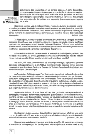 54
Metodologiae
Didáticadoensino
de Matemática
pela maioria dos estudantes em um período posterior. A partir dessa idéia,
criou-se a noção de aprendizagem para o domínio. Dentro dessa perspectiva,
Bloom fazia uma distinção bem marcada entre processo de ensino-
aprendizagem, cuja intenção é preparar o estudante, e o processo de avaliação
que tem a intenção de verificar se o estudante desenvolveu-se da maneira
esperada.
Bloom era contra o uso de notas em testes realizados durante o processo ensino-
aprendizagem, pois a finalidade desses instrumentos deveria ser para determinar o domínio
ou a falta de habilidade, oferecendo tanto ao estudante como ao professor informações
para a melhoria dos desempenhos não dominados, ou incentivo no caso dos objetivos já
alcançados (BLOOM, 1971).
Já nesta época, havia pesquisas que mostravam uma notável variação das notas
escolares, de professor para professor, ou de uma avaliação para outra, mesmo que fosse
realizada pela mesma pessoa em intervalos de tempo diferentes. Enfim, as notas atribuídas
aos estudantes sofrem influência de muitos fatores que vão desde as diferenças individuais
(problemas pessoais) até a própria personalidade do professor.
Esses estudos levaram os educadores a refletirem sobre o aperfeiçoamento das
medidas educacionais. As provas, já então denominadas instrumentos de medida, traziam
no seu rastro a questão: O que constitui um bom instrumento de medida?
No Brasil, em 1966, uma comissão de psicólogos começou a projetar a primeira
bateria de testes padronizados e, em 1968, a mesma comissão passou a formar a equipe
responsável pela direção do Centro de Estudos de Testes e Pesquisas Psicológicas, atu-
almente Fundação Getúlio Vargas.
As Fundações Getúlio Vargas e Ford financiaram o projeto de elaboração dos testes
de desenvolvimento educacional que foi desenvolvido juntamente com professores,
consultores pedagógicos e estatísticos com a finalidade de servir à avaliação do rendimento
do estudante em cinco áreas de conhecimento: linguagem, matemática, estudos sociais,
ciências físicas e biológicas. A equipe procurou priorizar a utilização de conhecimentos
fundamentais ou de maior aplicabilidade à prática, deixando para segundo plano as questões
que exigem pura memorização de informações.
A partir das últimas décadas deste século, vem ganhando destaque no Brasil a
concepção pedagógica denominada progressista, que engloba as tendências libertadora,
libertária e critico-social dos conteúdos. Pensada por educadores brasileiros e dentre eles
destacam-se os pesquisadores Saviani, Freire, Libâneo, Luckesi e outros que se contrapõem
à pedagogia liberal. Buscam, através da escola, a formação de um outro modelo social
onde a democracia se manifesta ao nível da ação histórica, do movimento e da prática
social, no conjunto das relações objetivas dentro de uma estrutura social historicamente
situada.
Sendo assim, outros conceitos de avaliação se fazem presentes refletindo uma outra
concepção político-filosófica da ação pedagógica, redefinindo a avaliação a partir do vínculo
indivíduo-sociedade numa dimensão histórica (BARRETO, 1997, P.6).
Destacam-se aqui alguns nomes que, a partir dos anos 80 e 90, começaram a construir
a avaliação de última geração e o paradigma da inter-subjetividade: Robert Stake (EUA)
 