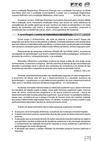55
com a avaliação Responsiva; Perrenoud (França) com a avaliação Formativa; no Brasil
Ana Maria Saul com a avaliação Emancipatória; Luckesi com a avaliação Diagnóstica;
Jussara Hoffmann com a avaliação Mediadora, entre outros (FURLAM, 1996, p.40).
O parecer número 15/98 das Diretrizes Curriculares Nacional para o Ensino Médio
cita a avaliação como mecanismo sinalizador eficaz que deverá ter como referência as
competências de caráter geral que se quer construir em todos os estudantes e um corpo
básico de conteúdos cujo ensino e aprendizagem, se bem sucedidos, propiciam a
constituição das competências (vê-se, assim, uma expectativa de mudança).
A aprendizagem, o ensino da matemática e sua avaliação.
Como surgiu o conhecimento, até onde se estende e como evolui? Essas são
perguntas que devem levar os educadores à reflexão.Averdade absoluta é uma característica
que nem mesmo a matemática pode quantificar, o conhecimento construído pela humanidade
nem sempre é verdadeiro para um determinado referencial teórico, embora seja para outro.
Respondendo às perguntas anteriores SOUZA DE OLIVEIRA (2001), encontra as
concepções de aprendizagem que levam a determinada prática pedagógica, conduzem o
processo de ensino e, conseqüentemente, o de avaliação.
Descartes influenciou a psicologia moderna ao lançar a idéia de uma dupla via de
conhecimento: a racional e a empírica, abrindo caminho às teorias de tipo racionalista que
abordam a psicologia como a ciência dos conteúdos da consciência e as teorias do tipo
empirista que abordam a experiência sensível como fonte da atividade mental
(RABELO, 1998, p.39).
Diversas correntes teóricas podem ser classificadas segundo um certo antagonismo:
o empirismo da tábula rasa em que o desenvolvimento é o resultado exclusivo da
aprendizagem – o positivismo; e o pré determinismo genético, em que o desenvolvimento é
visto como o resultado exclusivo de fatores biogenéticos – é o racionalismo.
As teorias chamadas interacionistas ou relativistas sustentam que o desenvolvimento
é o resultado da relação sujeito e objeto, numa ação recíproca organismo-meio, como no
caso da teoria construtivista piagetiana e da teoria histórico-cultural – teoria do
desenvolvimento das funções psíquicas superiores - que se situam no paradigma dialético;
nesse caso, considera-se que a psique é função do homem como ser corporal, material,
que possui determinada organização física, um cérebro. A psique humana é social e suas
particularidades dependem das leis do desenvolvimento social.
A teoria do desenvolvimento das funções psíquicas superiores considera:
• O psíquico como formações dinâmicas, suscetíveis de mudanças e transformações;
• O desenvolvimento psíquico apreendido através das zonas de desenvolvimento atual e
próxima;
• A educação que se processa através de ações executivas (transformadoras do objeto e
que permitem resolver problemas de disciplinas anteriores) e de orientação (propiciam
o conhecimento da realidade fornecendo resposta a novos problemas e permitindo a
aprendizagem de novas disciplinas);
• A atividade que possui o caráter mediador da atividade psíquica humana (estímulo e
resposta).
 