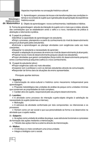 56
Metodologiae
Didáticadoensino
de Matemática
Aspectos importantes na concepção histórico-cultural:
1. Aprendizagem: processo de trocas e de transformações nas condições in-
ternas e na conduta do sujeito que é gerada pela da apropriação da experiência
histórico-social.
2. Objeto da aprendizagem: novos conhecimentos, habilidades e hábitos.
3. Forma de aprendizagem: através da interação do sujeito com o meio que o rodeia; através
das contradições que se estabelecem entre o velho e o novo, transitando da prática à
abstração e retornando à prática.
4. O papel do professor:
•Identificar a capacidade de aprendizagem do estudante;
•Dirigir o processo, planejando-o a partir do conhecimento do nível de desenvolvimento
psíquico já alcançado pelos estudantes;
•Estimular a aprendizagem ao planejar atividades com exigências cada vez mais
crescentes;
•Despertar no estudante a necessidade de aprender;
•Impedir a adaptação do processo de ensino ao nível de desenvolvimento já alcançado;
•Propiciar novos níveis de desenvolvimento psíquico (atual) nos estudantes;
•Propor atividades que gerem contradições (força motriz do desenvolvimento psíquico)
entre o conhecimento já adquirido (velho) e o novo conhecimento.
5. O papel do estudante (ativo):
•Propor exigências cada vez mais elevadas;
•Cooperar com o professor e com os demais estudantes através da comunicação;
•Responder de forma clara às situações de ensino apresentadas.
Principais aportes teóricos:
1 - Vygotsky:
• Interiorização do sócio-cultural e histórico como mecanismo indispensável para
aprendizagem;
• Proposta metodológica das unidades de análise da psique como unidades mínimas
que conservam as propriedades do todo complexo;
• Caráter ativo do sujeito, responsável pelo seu próprio desenvolvimento.
2 - Leontiev:
• A atividade como processo de interação sujeito-objeto dirigida à satisfação da
necessidade do sujeito (externas e internas);
• Motivação;
• A estrutura da atividade conformada por dois componentes: os intencionais e os
processos;
• Homem como um ser social e que sua personalidade se forma e se desenvolve na
atividade que o sujeito realiza.
3 – Galperin:
• As ações como unidade de análise da psique, suas estruturas funcionais e o processo
de formação das ações mediante a interiorização;
• Trânsito das ações interna e externa através da interiorização.
4 – Wallon:
• O indivíduo e o meio constituem uma única unidade;
• Integra o biológico com o social.
 