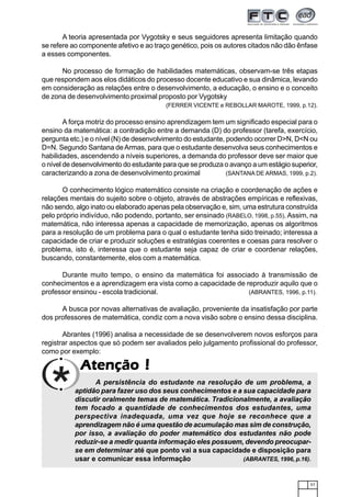 57
AtençãoAtençãoAtençãoAtençãoAtenção !!!!!
A teoria apresentada por Vygotsky e seus seguidores apresenta limitação quando
se refere ao componente afetivo e ao traço genético, pois os autores citados não dão ênfase
a esses componentes.
No processo de formação de habilidades matemáticas, observam-se três etapas
que respondem aos elos didáticos do processo docente educativo e sua dinâmica, levando
em consideração as relações entre o desenvolvimento, a educação, o ensino e o conceito
de zona de desenvolvimento proximal proposto por Vygotsky
(FERRER VICENTE e REBOLLAR MAROTE, 1999, p.12).
A força motriz do processo ensino aprendizagem tem um significado especial para o
ensino da matemática: a contradição entre a demanda (D) do professor (tarefa, exercício,
pergunta etc.) e o nível (N) de desenvolvimento do estudante, podendo ocorrer D>N, D<N ou
D=N. Segundo Santana deArmas, para que o estudante desenvolva seus conhecimentos e
habilidades, ascendendo a níveis superiores, a demanda do professor deve ser maior que
o nível de desenvolvimento do estudante para que se produza o avanço a um estágio superior,
caracterizando a zona de desenvolvimento proximal (SANTANA DE ARMAS, 1999, p.2).
O conhecimento lógico matemático consiste na criação e coordenação de ações e
relações mentais do sujeito sobre o objeto, através de abstrações empíricas e reflexivas,
não sendo, algo inato ou elaborado apenas pela observação e, sim, uma estrutura construída
pelo próprio indivíduo, não podendo, portanto, ser ensinado (RABELO, 1998, p.55). Assim, na
matemática, não interessa apenas a capacidade de memorização, apenas os algoritmos
para a resolução de um problema para o qual o estudante tenha sido treinado; interessa a
capacidade de criar e produzir soluções e estratégias coerentes e coesas para resolver o
problema, isto é, interessa que o estudante seja capaz de criar e coordenar relações,
buscando, constantemente, elos com a matemática.
Durante muito tempo, o ensino da matemática foi associado à transmissão de
conhecimentos e a aprendizagem era vista como a capacidade de reproduzir aquilo que o
professor ensinou - escola tradicional. (ABRANTES, 1996, p.11).
A busca por novas alternativas de avaliação, proveniente da insatisfação por parte
dos professores de matemática, condiz com a nova visão sobre o ensino dessa disciplina.
Abrantes (1996) analisa a necessidade de se desenvolverem novos esforços para
registrar aspectos que só podem ser avaliados pelo julgamento profissional do professor,
como por exemplo:
A persistência do estudante na resolução de um problema, a
aptidão para fazer uso dos seus conhecimentos e a sua capacidade para
discutir oralmente temas de matemática. Tradicionalmente, a avaliação
tem focado a quantidade de conhecimentos dos estudantes, uma
perspectiva inadequada, uma vez que hoje se reconhece que a
aprendizagem não é uma questão de acumulação mas sim de construção,
por isso, a avaliação do poder matemático dos estudantes não pode
reduzir-se a medir quanta informação eles possuem, devendo preocupar-
se em determinar até que ponto vai a sua capacidade e disposição para
usar e comunicar essa informação (ABRANTES, 1996, p.16).
 