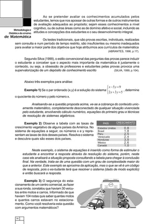 58
Metodologiae
Didáticadoensino
de Matemática
Ao se pretender avaliar os conhecimentos acumulados pelos
estudantes, temos que nos apossar de outras formas e de outros instrumentos
de avaliação adequados ao propósito; sejam esses conhecimentos a nível
cognitivo, ou de outras áreas como as de domínio afetivo e social, incluindo as
atitudes e concepções dos estudantes e o seu desenvolvimento integral.
Os testes tradicionais, que são provas escritas, individuais, realizadas
sem consulta e num período de tempo restrito, são insuficientes ou mesmo inadequados
para avaliar a maior parte dos objetivos que hoje atribuímos aos currículos de matemática
(ABRANTES, 1996, p.17).
Segundo Silva (1999), o estilo convencional das perguntas das provas parece induzir
o estudante a conceber que o aspecto mais importante da matemática é justamente o
conteúdo, ou seja, a obsessão de professores e estudantes pelas provas provoca uma
supervalorização de um depósito de conhecimento escrito (SILVA, 1999, p.104).
Abaixo três exemplos para análise:
Exemplo 1) Se o par ordenado (x,y) é a solução do sistema , determine
o quociente do número y pelo número x.
Analisando-se a questão proposta acima, ve-se a cobrança do conteúdo unic-
amente matemático, completamente desconectado de qualquer situação vivenciada
pelo estudante, envolvendo cálculo numérico, equações do primeiro grau e técnicas
de resolução de sistemas algébricos.
Exemplo 2) Observe a tabela com as taxas de
crescimento vegetativo de alguns países da América. No
sistema de equações a seguir, os números x e y repre-
sentam as taxas de dois desses países. Resolva o sistema
e descubra quais são esses dois países.
Neste exemplo, o sistema de equações é inserido como forma de estimular o
estudante a encontrar a resposta através da resolução do sistema, porém, neste
caso ele analisará a situação proposta consultando a tabela para chegar à conclusão
final. Na verdade, trata-se de uma questão com um grau de complexidade maior do
que a anterior. Este exemplo se aproxima da aplicação, mas o que se vê é um código
de resposta, pois o es-tudante terá que resolver o sistema (dado de modo explicito)
e então buscará a resposta.
Exemplo 3) O segurança do esta-
cionamento de um centro comercial, ao fazer
a sua ronda, constatou que haviam 30 veícu-
los entre motos e carros. Informado de que
haviam 104 rodas quis saber quantas motos
e quantos carros estavam no estaciona-
mento. Como você resolveria esta questão
com argumentos matemáticos?
 