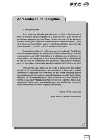 5
Caro(a) estudante.
Esta disciplina, Metodologia e Didática do Ensino da Matemática,
tem por objetivo geral compreender o conhecimento, suas formas de
produção e preparar o futuro professor para as atividades de planejamento
e ensino da disciplina matemática, considerando o tema transversal “O papel
do professor de matemática”, que deve possibilitar reflexões sobre a função
social e o perfil do profissional de ensino em matemática.
Inicio este curso fazendo referência ao grande educador Paulo Freire
e a idéia apresentada por ele de que, para ensinar, antes de tudo, é neces-
sário aprender. Aprender matemática é a sabedoria que o professor de
matemática possui incorporada. O professor de matemática, definitivamen-
te, não é o sábio em matemática, mas aquele que sabe aprender matemáti-
ca e, por isso, sabe como ensinar às outras pessoas a aprenderem também.
Planejamos esta disciplina de modo a contemplar dois blocos
temáticos: O papel do professor de matemática e Aprender e ensinar
matemática. Cada bloco está subdividido em dois temas correlatos, através
dos quais esperamos construir competências para a gestão de atividades
docentes de caráter pedagógico e técnico-científico. Por isso, leia atenta-
mente, realize as atividades propostas com afinco e no sentido de sua auto-
superação. Deste modo, sua aprendizagem será significativa para a sua
formação docente e isso nos alegrará, certamente.
Com a minha esperança,
Prof. Heitor Guerra do Nascimento
Apresentação da Disciplina
 