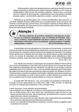 59
AtençãoAtençãoAtençãoAtençãoAtenção !!!!!
Neste exemplo o sistema de equações pode ser usado (pois também é possível
chegar à resposta por tentativa) para chegar à resposta solicitada, po-rém o grau de
complexidade é maior do que nos exemplos anteriores. Observe que o enunciado
não traz o sistema de forma explicita, o estudante terá que compreender a situação
proposta, aplicar o conhecimento adquirido e analisar a solução encontrada.
Referindo-se às transformações que o ensino da Matemática deve promover no
estudante, Ballester Pedroso (1999) afirma que as transformações devem favorecer não
somente a assimilação dos conhecimentos, como também aspectos da esfera afetiva e de
valores dos estudantes, de modo que se formem condições para contribuir efetivamente ao
desenvolvimento da personalidade.
“Se trata, sobretudo, de contribuir a despertar o interesse por ocupar-
se com os conteúdos matemáticos, criar um ambiente de liberdade, segu-
rança, confiança, responsabilidade individual e coletiva e audácia, no qual
não existem os temores ao erro e as inibições, capaz de propiciar o trabalho
independente e criativo” (BALLESTER PEDROSO, 1999, p.2).
A participação ativa dos estudantes na construção do conhecimento, o aumento da
iniciativa pessoal e da responsabilidade são destacados como possíveis de se obter medi-
ante processo de mudança do sistema tradicional de avaliação da matemática. Os métodos
devem permitir que o estudante deixe de adotar uma atitude passiva, porque recebe tudo
pronto: Os exames de matemática não medem habilidade verbal, persistência e deter-
minação e, portanto, esses são pontos não enfatizados dentro do currículo de Matemática
(SILVA, 1999, p.105).
Com relação aos métodos e à participação dos estudantes, Ballester Pedroso afirma
que o ensino da matemática no nível médio seria muito favorecido com o emprego de métodos
mais exigentes da participação ativa dos estudantes em particular no uso de jogos e técnicas
participativas (BALLESTER PEDROSO, 1999, p.2) Em seu trabalho alternativo para a matemática,
ele sugere uma série de técnicas participativas e jogos que podem ser utilizados no ensino,
embora pondere a respeito da projeção, planificação e utilização de técnicas variadas que
devem ser premeditadas de modo a não se perder o caráter científico do processo, bem
como os objetivos da formação da personalidade e o ensino da matemática.
O projeto MAT 789 (ABRANTES, 1996), que constitui uma experiência prolongada de
inovação curricular desenvolvida em Lisboa entre 1988 e 1992, formulou os seguintes
princípios de avaliação para matemática, onde a avaliação deve:
• gerar, ela própria, novas situações de aprendizagem;
• ser consistente com os objetivos, os métodos e os principais tipos de atividade do currículo;
• ter um caráter positivo, isto é, focar aquilo que o estudante já é capaz de fazer em vez
daquilo que ele ainda não sabe, não se requerendo, necessariamente, o mesmo nível de
desenvolvimento a todos os estudantes;
• nas formas e nos instrumentos que são utilizados, estar independente das possibilidades
de se atribuírem classificações quantitativas aos estudantes;
• ocorrer num ambiente de transparência e confiança, no qual as críticas e sugestões sejam
encaradas como naturais.
 